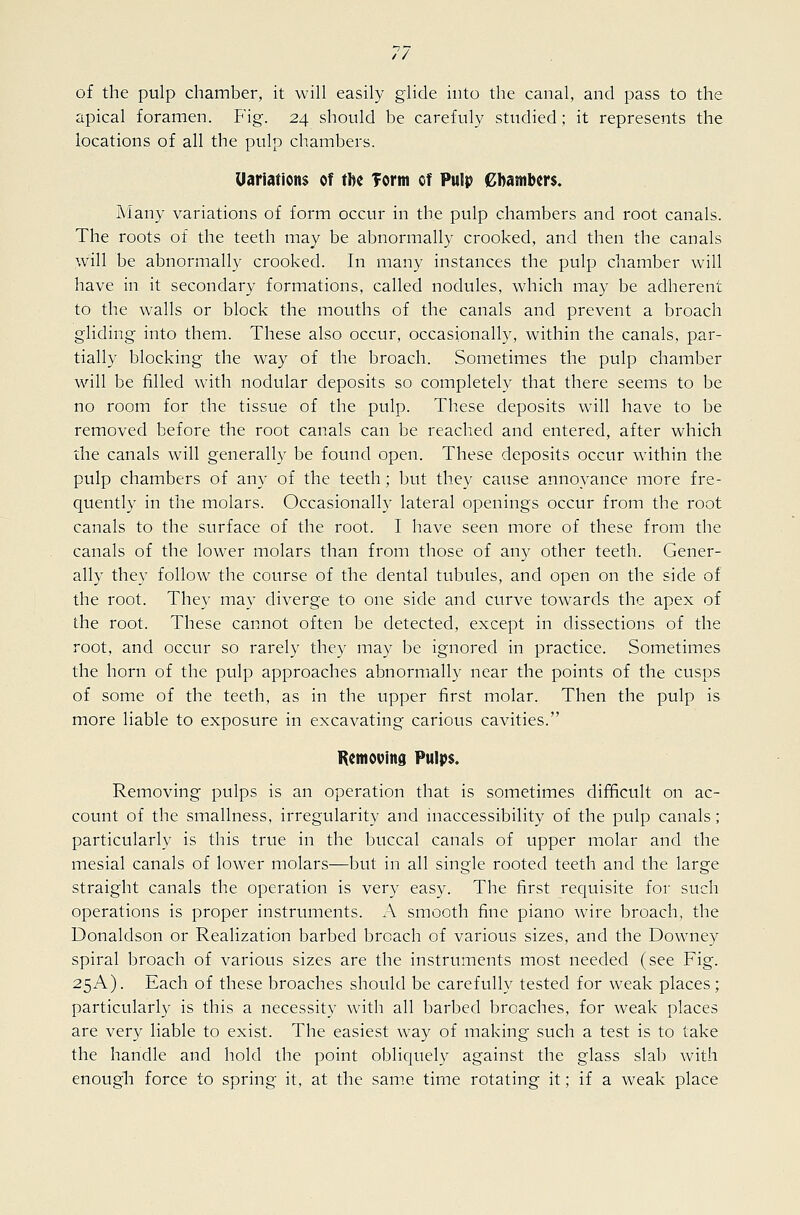 of the pulp chamber, it will easily glide into the canal, and pass to the apical foramen. Fig. 24 should be carefuly studied; it represents the locations of all the pulp chambers. Uariations of tbc Torm cf Pulp ebasnbm. Many variations of form occur in the pulp chambers and root canals. The roots of the teeth may be abnormally crooked, and then the canals will be abnormall}- crooked. In many instances the pulp chamber will have in it secondary formations, called nodules, which may be adherent to the walls or block the mouths of the canals and prevent a broach gliding into them. These also occur, occasionally, within the canals, par- tially blocking the way of the broach. Sometimes the pulp chamber will be filled with nodular deposits so completely that there seems to be no room for the tissue of the pulp. These deposits will have to be removed before the root canals can be reached and entered, after which the canals will generally be found open. These deposits occur within the pulp chambers of any of the teeth; but they cause annoyance more fre- quently in the molars. Occasionally lateral openings occur from the root canals to the surface of the root. I have seen more of these from the canals of the lower molars than from those of any other teeth. Gener- ally they follow the course of the dental tubules, and open on the side of the root. They may diverge to one side and curve towards the apex of the root. These cannot often be detected, except in dissections of the root, and occur so rarely they may be ignored in practice. Sometimes the horn of the pulp approaches abnormally near the points of the cusps of some of the teeth, as in the upper first molar. Then the pulp is more liable to exposure in excavating carious cavities. Remooina Pulps. Removing pulps is an operation that is sometimes difficult on ac- count of the smallness, irregularity and inaccessibility of the pulp canals ; particularly is this true in the buccal canals of upper molar and the mesial canals of lower molars—but in all single rooted teeth and the large straight canals the operation is very easy. The first requisite for such operations is proper instruments. A smooth fine piano wire broach, the Donaldson or Realization barbed broach of various sizes, and the Downey spiral broach of various sizes are the instruments most needed (see Fig. 25A). Each of these broaches should be carefully tested for weak places; particularly is this a necessity with all barbed broaches, for weak places are very liable to exist. The easiest w^ay of making such a test is to take the handle and hold the point obliquely against the glass slab with enough force to spring it, at the same time rotating it; if a weak place