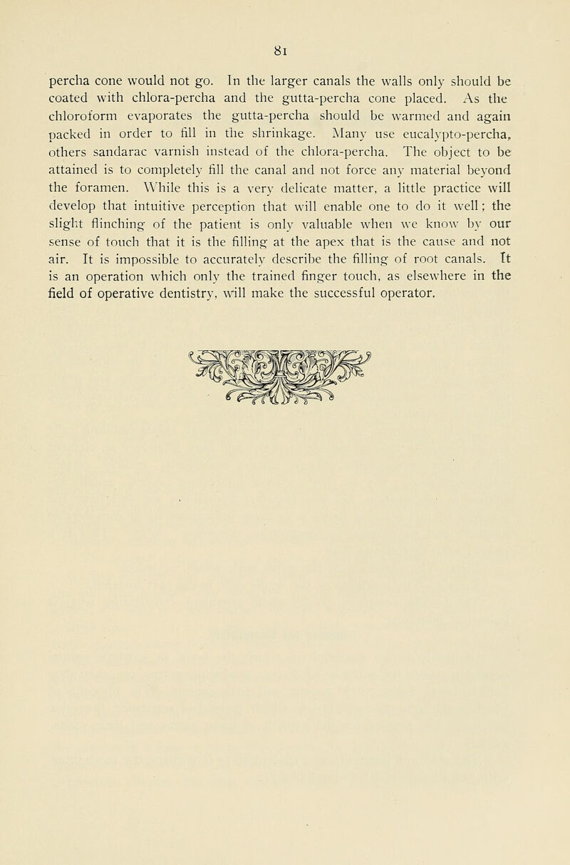 percha cone would not go. In the larger canals the walls only should be coated with chlora-percha and the gutta-percha cone placed. As the chloroform evaporates the gutta-percha should be warmed and again packed in order to fill in the shrinkage. Many use eucalypto-percha, others sandarac varnish instead of the chlora-percha. The object to be attained is to completely fill the canal and not force any material beyond the foramen. While this is a very delicate matter, a little practice will develop that intuitive perception that will enable one to do it well; the slight flinching of the patient is only valuable when we know by our sense of touch that it is the filling at the apex that is the cause and not air. It is impossible to accurately describe the filling of root canals. Tt is an operation which only the trained finger touch, as elsewhere in the field of operative dentistry, will make the successful operator.
