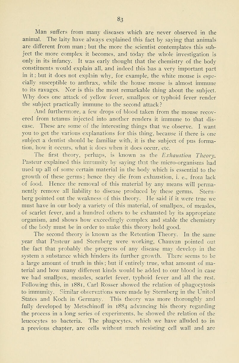 Man suffers from many diseases which are never observed in the animal. The laity have always explained this fact by saying that animals .are different from man; but the more the scientist contemplates this sub- ject the more complex it becomes, and today the whole investigation is only in its infancy. It was early thought that the chemistry of the body constituents would explain all, and indeed this has a very important part in it; but it does not explain why, for example, the white mouse is espe- cially susceptible to anthrax, while the house mouse is almost immune to its ravages. Nor is this the most remarkable thing about the subject. Why does one attack of yellow fever, smallpox or typhoid fever render the subject practically immune to the second attack? And furthermore, a few drops of blood taken from the mouse recov- ered from tetanus injected into another renders it immune to that dis- ease. These are some of the interesting things that we observe. I want you to get the various explanations for this thing, because.if there is one subject a dentist should be familiar with, it is the subject of pus forma- tion, how it occurs, what it does when it does occur, etc. The first theory, perhaps, is known as the Exhaustion Theory. Pasteur explained this im.munity by saying that the micro-organisms had used up all of som.e certain material in the body which is essential to the growth of these germs; hence they die from exhaustion, i. e., from lack of food. Hence the removal of this material by any means will perma- nently remove all liability to disease produced by these germs. Stern- berg pointed out the weakness of this theory. He said if it were true we must have in our body a'variety of this material, of smallpox, of measles, of scarlet fever, and a hundred others to be exhausted by its appropriate organism, and shows how exceedingly complex and stable the chemistry of the body must be in order to make this theory hold good. The second theory is known as the Retention Theory. In the same year that Pasteur and Sternberg were working, Chauvan pointed out the fact that probably the progress of any disease may develop in the system a substance which hinders its further growth. There seems to be a large amount of truth in this; but if entirely true, what amount of ma- terial and how many different kinds would be added to our blood in case we had smallpox, measles, scarlet fever, typhoid fever and all the rest. Following this, in 1881, Carl Rosser showed the relation of phagocytosis to immunity. Similar observations were made by Sternberg in the United States and Koch in Germany. This theory was more thoroughly and fully developed by Metschinoff in 1884 advancing his theory regarding the process in a long series of experim.ents, he showed the relation of the leucocytes to bacteria. The phagocytes, which we have alluded to in a previous chapter, are cells without maich resisting cell wall and are