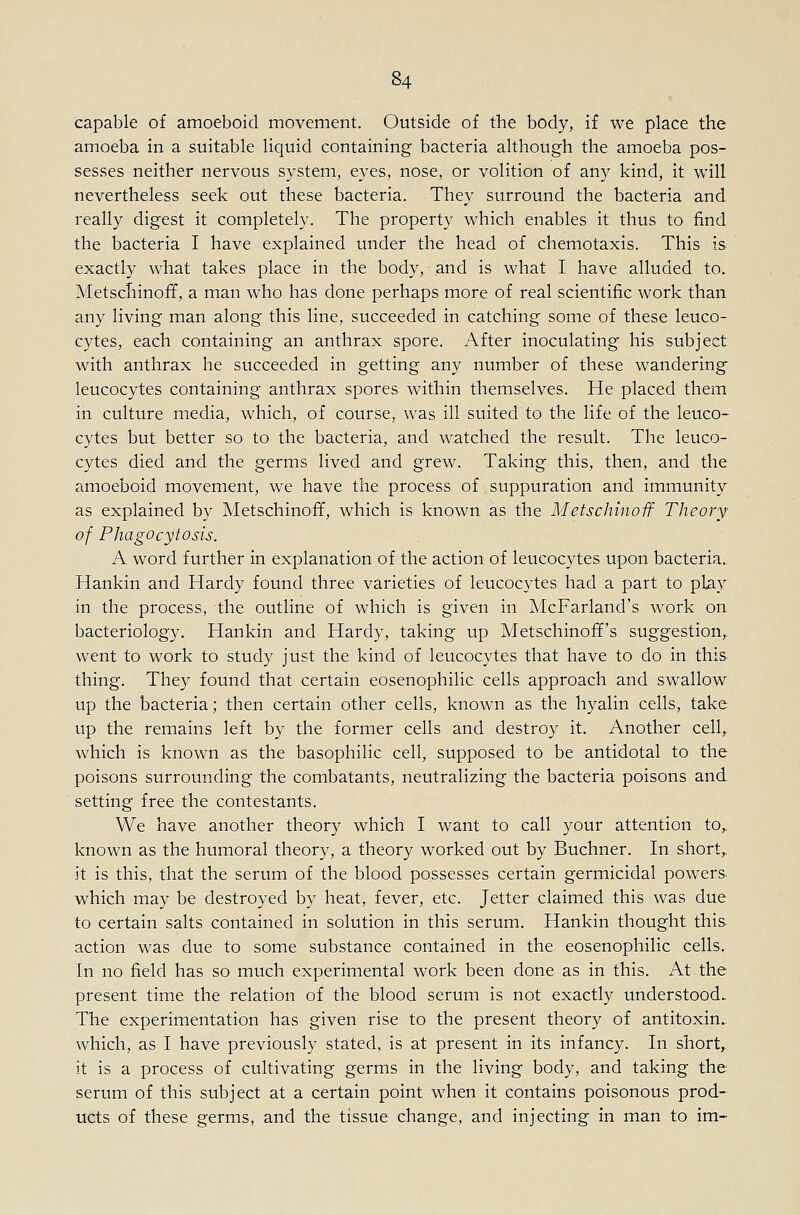 capable of amoeboid movement. Outside of the body, if we place the amoeba in a suitable liquid containing bacteria although the amoeba pos- sesses neither nervous system, eyes, nose, or volition of any kind, it will nevertheless seek out these bacteria. They surround the bacteria and really digest it completely. The property which enables it thus to find the bacteria I have explained under the head of chemotaxis. This is exactly what takes place in the body, and is what I have alluded to. Metscliinofif, a man who has done perhaps more of real scientific work than any living man along this line, succeeded in catching some of these leuco- cytes, each containing an anthrax spore. After inoculating his subject with anthrax he succeeded in getting any number of these wandering leucocytes containing anthrax spores within themselves. He placed them in culture media, which, of course, was ill suited to the life of the leuco- cytes but better so to the bacteria, and watched the result. The leuco- cytes died and the germs lived and grew. Taking this, then, and the amoeboid movement, we have the process of suppuration and immunity as explained by Metschinoff, which is known as the Metschinoif Theory of Phagocytosis. A word further in explanation of the action of leucocytes upon bacteria.. Hankin and Hardy found three varieties of leucocytes had a part to play in the process, the outline of which is given in ]\IcFarland's work on bacteriology. Hankin and Hardy, taking up Metschinoff's suggestion, went to work to study just the kind of leucocytes that have to do in this thing. They found that certain eosenophilic cells approach and swallow up the bacteria; then certain other cells, known as the hyalin cells, take up the remains left by the former cells and destroy it. Another cell, which is known as the basophilic cell, supposed to be antidotal to the poisons surrounding the combatants, neutralizing the bacteria poisons and setting free the contestants. We have another theory which I want to call your attention to,, known as the humoral theory, a theory worked out by Buchner. In short,, it is this, that the serum of the blood possesses certain germicidal powers which may be destroyed by heat, fever, etc. Jetter claimed this was due to certain salts contained in solution in this serum. Hankin thought this action was due to some substance contained in the eosenophilic cells. In no field has so much experimental work been done as in this. At the present time the relation of the blood serum is not exactly understood. The experimentation has given rise to the present theory of antitoxin., which, as I have previously stated, is at present in its infancy. In short, it is a process of cultivating germs in the living body, and taking the serum of this subject at a certain point when it contains poisonous prod- ucts of these germs, and the tissue change, and injecting in man to im-