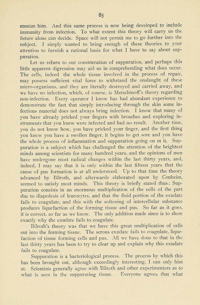 munize him. And this same process is now being developed to include immunity from infection. To what extent this theory will carry us the future alone can decide. Space will not permit me to go further into the subject. I simply wanted to bring enough of these theories to your attention to furnish a rational basis for what I have to say about sup- puration. Let us return to our consideration of suppuration, and perhaps this little apparent digression may aid us in comprehending what does occur. The cells, indeed the whole tissue involved in the process of repair, may possess sufficient vital force to withstand the onslaught of these micro-organisms, and they are literally destroyed and carried away, and we have no infection, which, of course, is Metschinoff's theory regarding non-infection. Every operator I know has had abundant experience to demonstrate the fact that simply introducing through the skin some in- fectious material does not always bring infection. I know that many of 3^ou have already pricked your fingers with broaches and exploring in- struments that you knew were infected and had no result. Another time, you do not know how, you have pricked your finger, and the first thing you know you have a swollen finger, it begins to get sore and you have the whole process of inflammation and suppuration going on m it. Sup- puration is a subject which has challenged the attention of the brightest minds among scientists for many hundred years, and the opinions of men have undergone most radical changes within the last thirty years, and, indeed, I may say that it is only within the last fifteen years that the cause of pus formation is at all understood. Up to that time the theory advanced by Bilroth, and afterwards elaborated upon by Conheim, seemed to satisfy most minds. This theory is briefly stated thus: Sup- puration consists in an enormous multiplication of the cells of the part due to diapedesis of leucocytes, and that the fluid portion of the exudate fails to coagulate, and this with the softening of intercellular substance produces liquefaction of the forming tissue and pus. So far as it goes, it is correct, so far as we know. The only addition made since is to show exactly why the exudate fails to coagulate. Bilroth's theory was that we have this great multiplication of cells out into the forming tissue. The serous exudate fails to coagulate, lique- faction of tissue forming cells and pus. All we have done to that in the last thirty years has been to try to clear up and explain why this exudate fails to coagulate. Suppuration is a bacteriological process. The process by which this has been brought out, although exceedingly interesting, I can only hint at. Scientists generally agree with Bilroth and other experimenters as to what is seen in the suppurating tissue. Everyone agrees that what