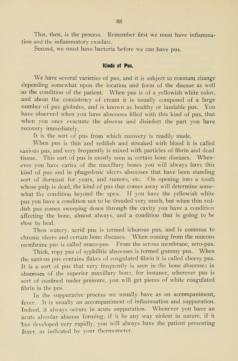 This, then, is the process. Remember first we must have inflamma- tion and the inflammatory exudate. Second, we must have bacteria before Ave can have pus. Kind$ of Pu$. We have several varieties of pus, and it is subject to constant change liepending somewhat upon the location and form of the disease as well xas the condition of the patient. When pus is of a yellowish white color, ;and about the consistency of cream it is usually composed of a large number of pus globules, and is known as healthy or laudable pus. You have observed when you have abscesses filled with this kind of pus, that when you once evacuate the abscess and disinfect the part you have recovery immediately. It is the sort of pus from which recovery is readily made. When pus is thin and reddish and streaked with blood it is called fcanious pus, and very frequently is mixed with particles of fibrin and dead tissue. This sort of pus is mostly seen in certain bone diseases. When- ever you have caries of the maxillary bones you will always have this kind of pus and in phagedenic ulcers abscesses that have been standing sort of dormant for years, and tumors, etc. On opening into a tooth whose pulp is dead, the kind of pus that comes away will determine some- what the condition beyond the apex. If you have the yellowish white pus you have a condition not to be dreaded very much, but when thin red- dish pus comes sweeping down through the cavity you have a condition affecting the bone, almost always, and a condition that is going to be slow to heal. Then watery, acrid pus is termed ichorous pus, and Is common to chronic ulcers and certain bone diseases. When coming from the mucous membrane pus is called muco-pus. From the serous membrane, sero-pus. Thick, ropy pus of syphilitic abscesses is termed gummy pus. When the sanious pus contains flakes of coagulated fibrin it is called cheesy pus. It is a sort of pus that very frequently is seen in the bone abscesses in abscesses of the superior maxillary bon?, for instance, wherever pus is sort of confined under pressure, you will get pieces of white coagulated fibrin in the pus. In the suppurative process we usually have as an accompaniment, fever. It is usually an accompaniment of inflammation and suppuration. Indeed, it always occurs in acute suppuration. Whenever you have an acute alveolar abscess forming, if it be any way violent in nature, if it lias developed very rapidly, you will always have the patient presenting fever, as indicated by your thermometer.