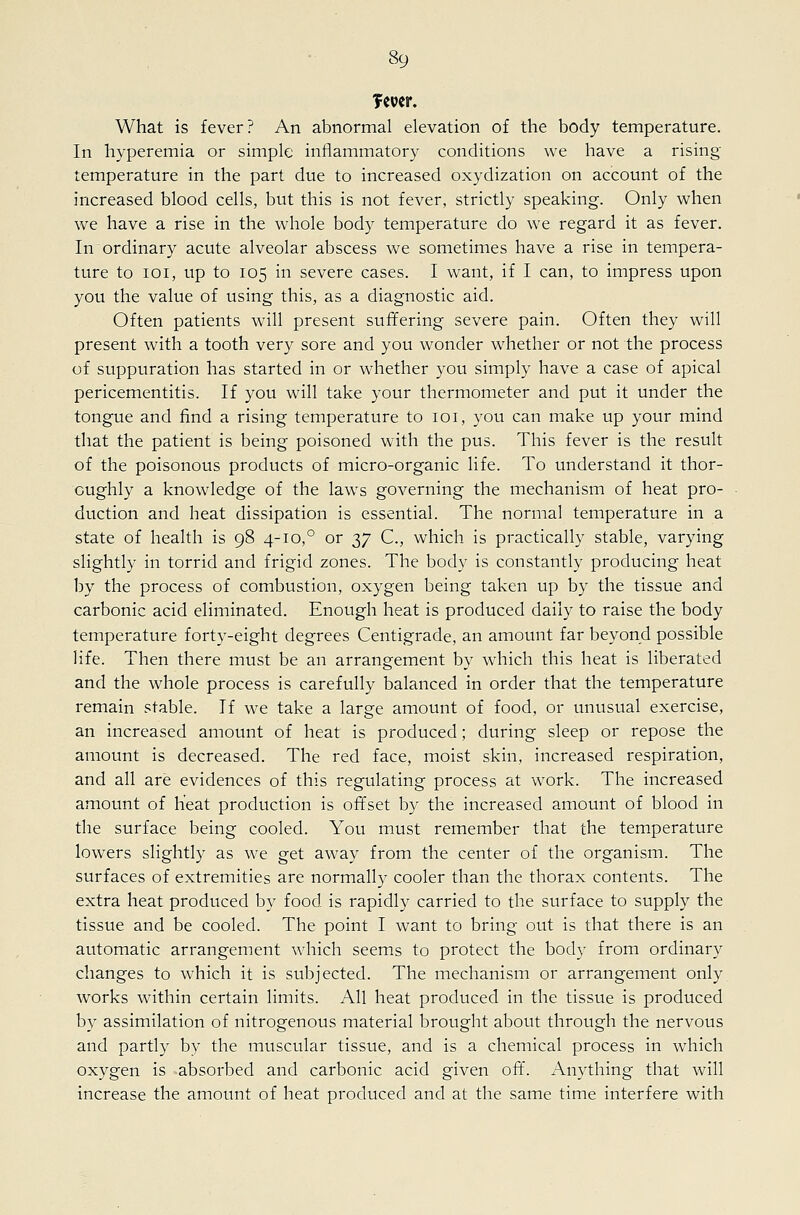 fewer. What is fever? An abnormal elevation of the body temperature. In hyperemia or simple inflammator}^ conditions we have a rising temperature in the part due to increased oxydization on account of the increased blood cells, but this is not fever, strictly speaking. Only when we have a rise in the whole body temperature do we regard it as fever. In ordinary acute alveolar abscess we sometimes have a rise in tempera- ture to loi, up to 105 in severe cases. I want, if I can, to impress upon you the value of using this, as a diagnostic aid. Often patients will present suffering severe pain. Often they will present with a tooth very sore and you wonder whether or not the process of suppuration has started in or whether you simply have a case of apical pericementitis. If you will take your thermometer and put it under the tongue and find a rising temperature to 101, you can make up your mind that the patient is being poisoned w4th the pus. This fever is the result of the poisonous products of micro-organic life. To understand it thor- oughly a knowledge of the laws governing the mechanism of heat pro- duction and heat dissipation is essential. The normal temperature in a state of health is 98 4-10,° or 37 C, which is practically stable, varying slightly in torrid and frigid zones. The body is constantly producing heat by the process of combustion, oxygen being taken up by the tissue and carbonic acid eliminated. Enough heat is produced daily to raise the body temperature forty-eight degrees Centigrade, an amount far beyond possible life. Then there must be an arrangement by which this heat is liberated and the whole process is carefully balanced in order that the temperature remain stable. If we take a large amount of food, or unusual exercise, an increased amount of heat is produced; during sleep or repose the amount is decreased. The red face, moist skin, increased respiration, and all are evidences of this regulating process at work. The increased amount of heat production is offset by the increased amount of blood in the surface being cooled. You must remember that the temperature lowers slightly as we get away from the center of the organism. The surfaces of extremities are normall}' cooler than the thorax contents. The extra heat produced by food is rapidly carried to the surface to supply the tissue and be cooled. The point I want to bring out is that there is an automatic arrangement which seems to protect the body from ordinary changes to which it is subjected. The mechanism or arrangement only works within certain limits. All heat produced in the tissue is produced by assimilation of nitrogenous material brought about through the nervous and partly by the muscular tissue, and is a chemical process in which oxygen is absorbed and carbonic acid given oft. Anything that will increase the amount of heat produced and at the same time interfere with