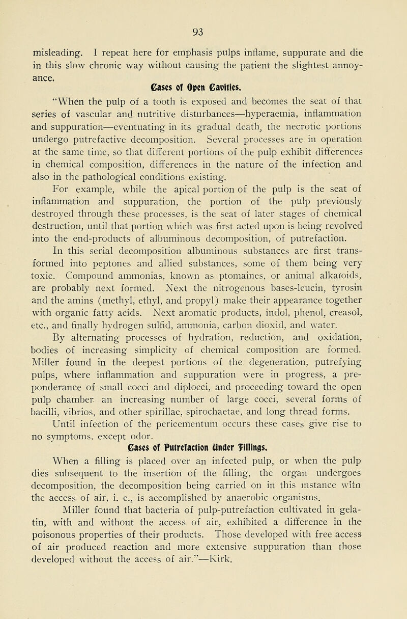 misleading. I repeat here for emphasis pulps inflame, suppurate and die in this slow chronic way without causing the patient the slightest annoy- ance. Cases of Open Cavities, When the pulp of a tooth is exposed and becomes the seat of that series of vascular and nutritive disturbances—hyperaemia, inflammation and suppuration—eventuating in its gradual death_, the necrotic portions undergo putrefactive decomposition. Several processes are in operation at the same time, so that diJTerent portions of the pulp exhibit differences in chemical composition, differences in the nature of the infection and also in the pathological conditions existing. For example, while the apical portion of the pulp is the seat of inflammation and suppuration, the portion of the pulp previously destroyed through these processes, is the seat of later stages of chemical destruction, until that portion which was first acted upon is being revolved into the end-products of albuminous decomposition, of putrefaction. In this serial decomposition albuminous substances are first trans- formed into peptones and allied substances, some of them being very toxic. Compound ammonias, known as ptomaines, or animal alkaloids, are probably next formed. Next the nitrogenous bases-leucin, tyrosin and the amins (methyl, ethyl, and propyl) make their appearance together with organic fatty acids. Next aromatic products, indol, phenol, creasol, etc., and finally hydrogen sulfid, ammonia, carbon dioxid, and water. By alternating processes of hydration, reduction, and oxidation,^ bodies of increasing simplicity of chemical composition are formed. Miller found in the deepest portions of the degeneration, putrefying, pulps, where inflammation and suppuration were in progress, a pre- ponderance of small cocci and diplocci, and proceeding toward the open pulp chamber an increasing number of large cocci, several forms of bacilli, vibrios, and other spirillae, spirochaetae, and long thread forms. Until infection of the pericementum occurs these cases give rise to no symptoms, except odor. Cases of Putrefaction Under Tillings. When a filling is placed over an infected pulp, or when the pulp dies subsequent to the insertion of the filling, the organ undergoes decomposition, the decomposition being carried on in this mstance witn the access of air, i. e., is accomplished by anaerobic organisms. Miller found that bacteria of pulp-putrefaction cultivated in gela- tin, with and without the access of air, exhibited a difference in the poisonous properties of their products. Those developed with free access of air produced reaction and more extensive suppuration than those developed without the access of air.'—Kirk.