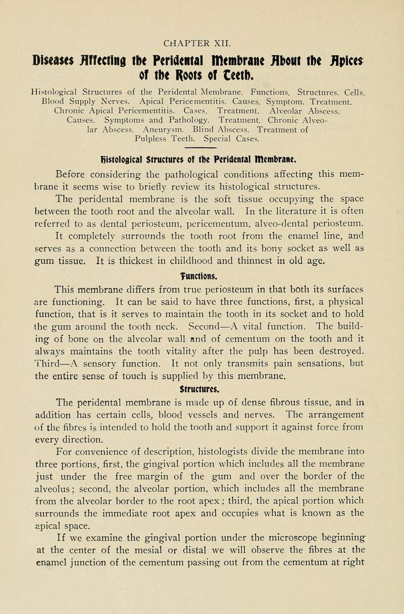 Diseases Hffecfiitd tbe FeriaeRtal membrane mm tbe J\p\m of m Roots of CeetD. Histological Structures of the Peridental Membrane. Functions. Structures. Cells.. Blood Supply Nerves. Apical Pericementitis. Causes. Symptom. Treatment. Chronic Apical Pericementitis. Cases. Treatment. Alveolar Abscess. Causes. Symptoms and Pathology. Treatment. Chronic Alveo- lar Abscess. Aneurysm. Blind Abscess. Treatment of Pulpless Teeth. Special Cases. I)i$to1o0ical Structures of tbe Peridental membrane. Before considering the pathological conditions affecting this mem- brane it seems wise to briefly review its histological structures. The peridental membrane is the soft tissue occupying the space between the tooth root and the alveolar wall. In the literature it is often referred to as dental periosteum, pericementum, alveo-dental periosteum. It completely surrounds the tooth root from the enamel line, and serves as a connection between the tooth and its bony socket as well as gum tissue. It is thickest in childhood and thinnest in old age. Tuttctions. This membrane differs from true periosteum in that both its surfaces are functioning. It can be said to have three functions, first, a physical function, that is it serves to maintain the tooth in its socket and to hold the gum around the tooth neck. Second—A vital function. The build- ing of bone on the alveolar wall and of cementum on the tooth and it always maintains the tooth vitality after the pulp has been destroyed. Third—A sensory function. It not only transmits pain sensations, but the entire sense of touch is supplied by this membrane. Structures. The peridental membrane is made up of dense fibrous tissue, and in. addition has certain cells^ blood vessels and nerves. The arrangement of the fibres is intended to hold the tooth and support it against force from every direction. For convenience of description, histologists divide the membrane into three portions, first, the gingival portion which includes all the membrane just under the free margin of the gum and over the border of the alveolus; second, the alveolar portion, which includes all the membrane from the alveolar border to the root apex; third, the apical portion which surrounds the immediate root apex and occupies what is known as the apical space. If we examine the gingival portion under the microscope beginning at the center of the mesial or distal we will observe the fibres at the enamel junction of the cementum passing out from the cementum at right
