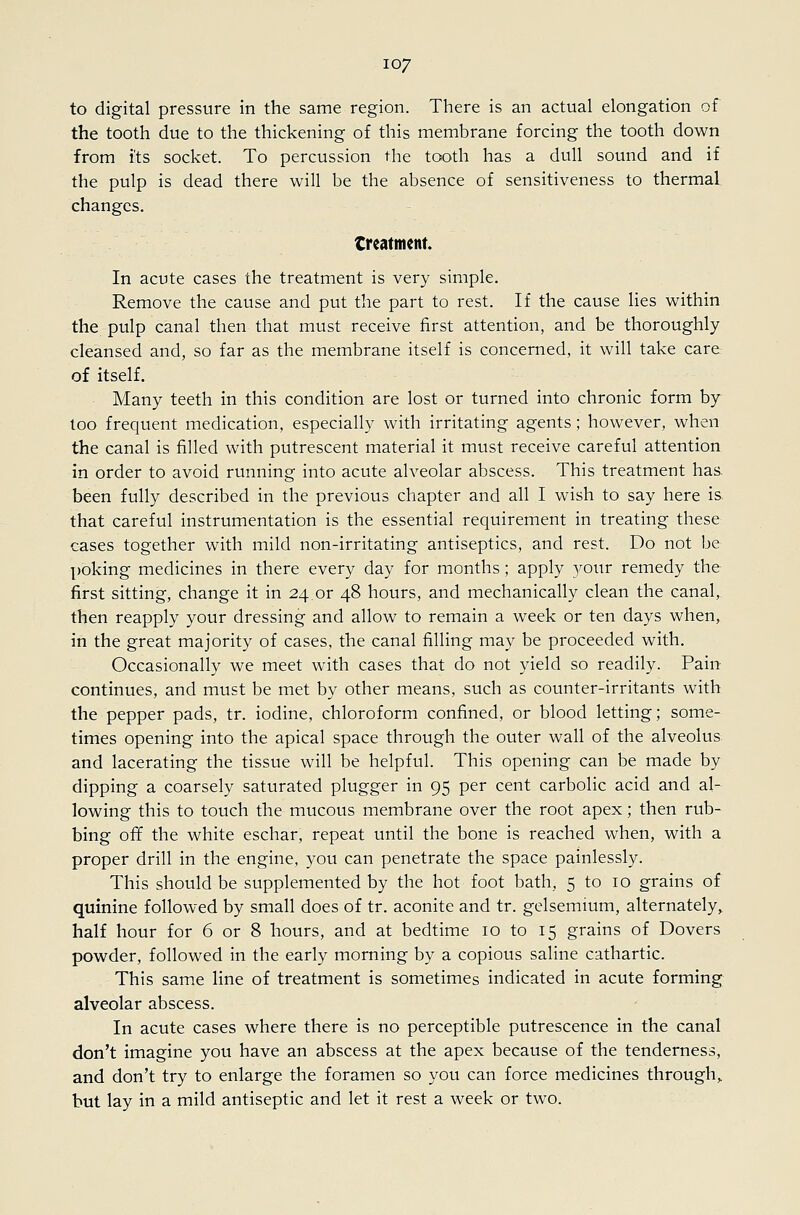 to digital pressure in the same region. There is an actual elongation of the tooth due to the thickening of this membrane forcing the tooth down from i'ts socket. To percussion the tooth has a dull sound and if the pulp is dead there will be the absence of sensitiveness to thermal, changes. treatment In acute cases the treatment is very simple. Remove the cause and put the part to rest. If the cause lies within the pulp canal then that must receive first attention, and be thoroughly cleansed and, so far as the membrane itself is concerned, it will take care of itself. Many teeth in this condition are lost or turned into chronic form by loo frequent medication, especially with irritating agents; however, when the canal is filled with putrescent material it must receive careful attention in order to avoid running into acute alveolar abscess. This treatment has. been fully described in the previous chapter and all I wish to say here is. that careful instrumentation is the essential requirement in treating these cases together with mild non-irritating antiseptics, and rest. Do not be poking medicines in there every day for months; apply your remedy the first sitting, change it in 24 or 48 hours, and mechanically clean the canal, then reapply your dressing and allow to remain a week or ten days when, in the great majority of cases, the canal filling may be proceeded with. Occasionally we meet with cases that do not yield so readily. Pain continues, and must be met by other means, such as counter-irritants with the pepper pads, tr. iodine, chloroform confined, or blood letting; some- times opening into the apical space through the outer wall of the alveolus and lacerating the tissue will be helpful. This opening can be made by dipping a coarsely saturated plugger in 95 per cent carbolic acid and al- lowing this to touch the mucous membrane over the root apex; then rub- bing off the white eschar, repeat until the bone is reached when, with a proper drill in the engine, you can penetrate the space painlessly. This should be supplemented by the hot foot bath, 5 to 10 grains of quinine followed by small does of tr. aconite and tr. gelsemium, alternately, half hour for 6 or 8 hours, and at bedtime 10 to 15 grains of Dovers powder, followed in the early morning by a copious saline cathartic. This same line of treatment is sometimes indicated in acute forming alveolar abscess. In acute cases where there is no perceptible putrescence in the canal don't imagine you have an abscess at the apex because of the tenderness, and don't try to enlarge the foramen so you can force medicines through,, but lay in a mild antiseptic and let it rest a week or two.