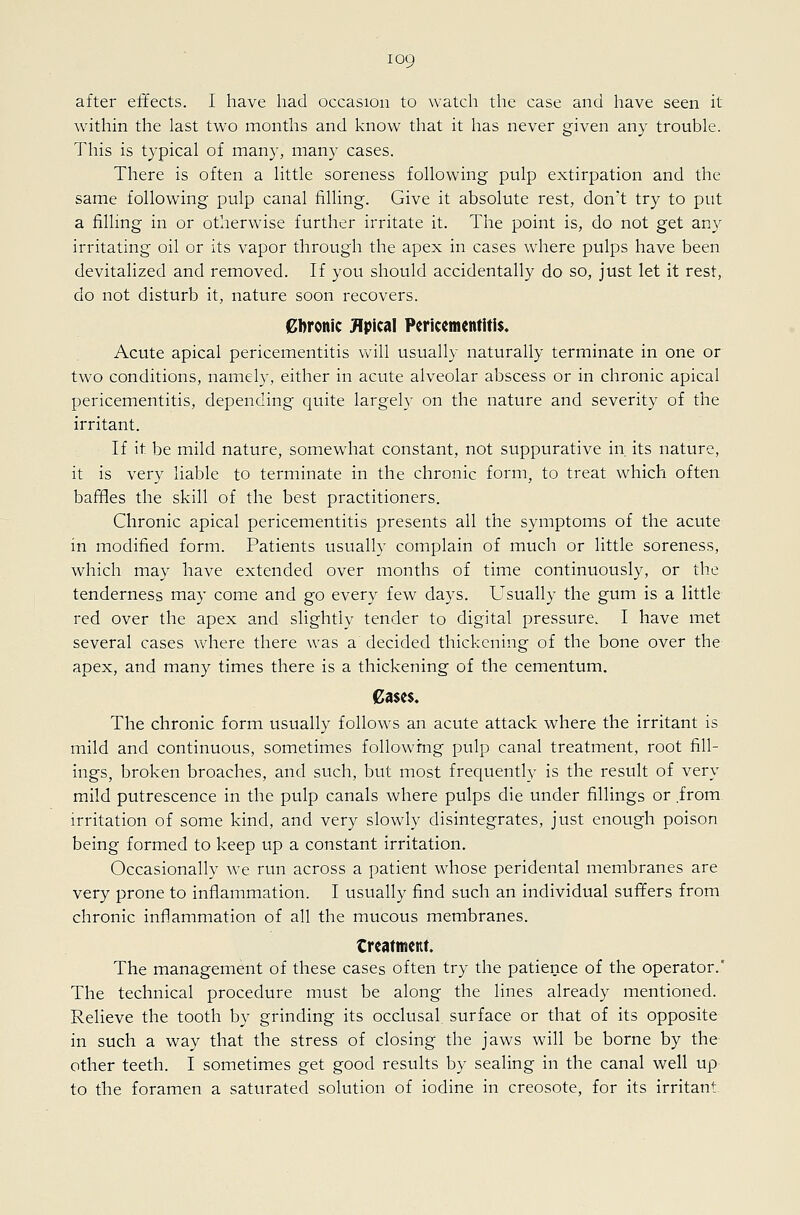within the last two months and know that it has never given any trouble. This is typical of many, many cases. There is often a little soreness following pulp extirpation and the same following pulp canal filling. Give it absolute rest, don't try to put a filling in or otherwise further irritate it. The point is, do not get any irritating oil or its vapor through the apex in cases where pulps have been devitalized and removed. If you should accidentally do so, just let it rest, do not disturb it, nature soon recovers. gbronic Jlpical Pericemcntltl$« Acute apical pericementitis will usually naturally terminate in one or two conditions, namely, either in acute alveolar abscess or in chronic apical pericementitis, depending quite largely on the nature and severity of the irritant. If it be mild nature, somewhat constant, not suppurative in its nature, it is very liable to terminate in the chronic form, to treat which often bafiles the skill of the best practitioners. Chronic apical pericementitis presents all the symptoms of the acute in modified form. Patients usually complain of much or little soreness, which may have extended over months of time continuously, or the tenderness may come and go every few days. Usually the gum is a little red over the apex and slightiv tender to digital pressure. I have met several cases where there was a decided thickening of the bone over the apex, and many times there is a thickening of the cementum. 0a$c$. The chronic form usually follows an acute attack where the irritant is mild and continuous, sometimes following pulp canal treatment, root fill- ings, broken broaches, and such, but most frequently is the result of very mild putrescence in the pulp canals where pulps die under fillings or from irritation of some kind, and very slowly disintegrates, just enough poison being formed to keep up a constant irritation. Occasionally we run across a patient whose peridental membranes are very prone to inflammation. I usually find such an individual suffers from chronic inflammation of all the mucous membranes. treatment. The management of these cases often try the patience of the operator.* The technical procedure must be along the lines already mentioned. Relieve the tooth by grinding its occlusal surface or that of its opposite in such a way that the stress of closing the jaws will be borne by the other teeth. I sometimes get good results by sealing in the canal well up to the foramen a saturated solution of iodine in creosote, for its irritant.