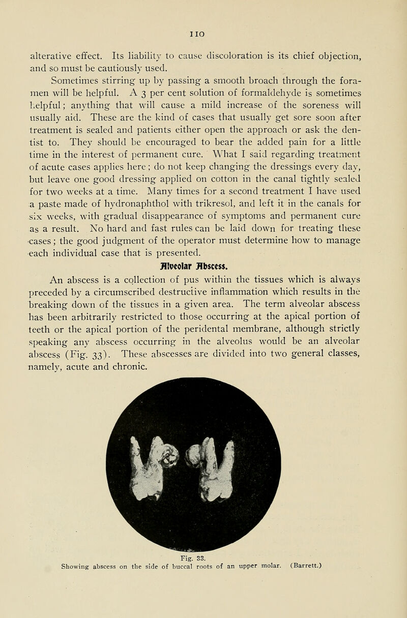 alterative effect. Its liability to cause discoloration is its chief objection, and so must be cautiously used. Sometimes stirring up by passing a smooth broach through the fora- men will be helpful. A 3 per cent solution of formaldehyde is sometimes helpful; anything that will cause a mild increase of the soreness will usually aid. These are the kind of cases that usually get sore soon after treatment is sealed and patients either open the approach or ask the den- tist to. They should be encouraged to bear the added pain for a little time in the interest of permanent cure. What I said regarding treatment of acute cases applies here; do not keep changing the dressings every day, but leave one good dressing applied on cotton in the canal tightly sealed for two weeks at a time. Many times for a second treatment I have used a paste made of hydronaphthol with trikresol, and left it in the canals for six weeks, with gradual disappearance of symptoms and permanent cure as a result. No hard and fast rules can be laid down for treating these ■cases; the good judgment of the operator must determine how to manage each individual case that is presented. Jllveoliir Hbscess. An abscess is a collection of pus within the tissues which is always preceded by a circumscribed destructive inflammation which results in the breaking down of the tissues in a given area. The term alveolar abscess has been arbitrarily restricted to those occurring at the apical portion of teeth or the apical portion of the peridental membrane, although strictly speaking any abscess occurring in the alveolus would be an alveolar abscess (Fig. 33). These abscesses are divided into two general classes, namely, acute and chronic. Fig. 33. Showing abscess on the side of buccal roots of an upper molar. (Barrett.)