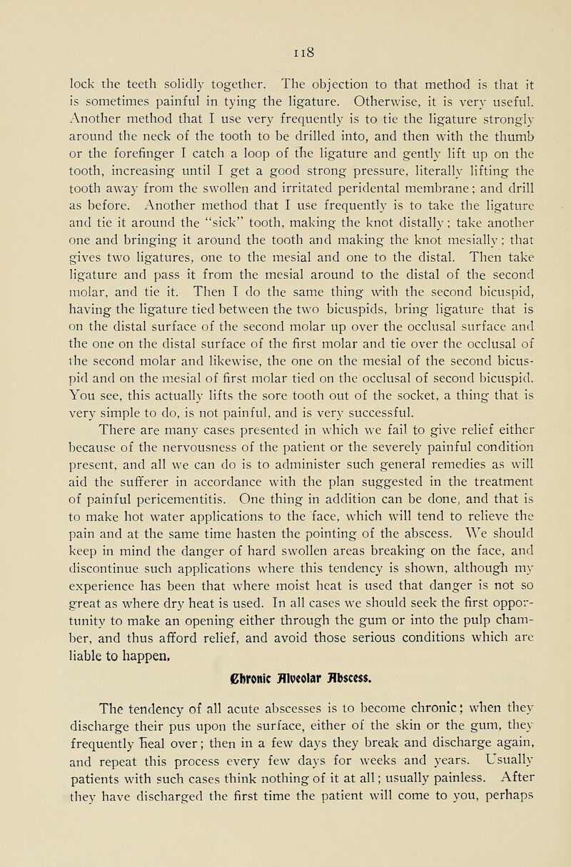 lock rhe teeth solidly together. The objection to that method is that it is sometimes painful in tying the ligature. Otherwise, it is very useful. Another method that I use very frequently is to tie the ligature strongly around the neck of the tooth to be drilled into, and then with the thumb or the forefinger I catch a loop of the ligature and gently Hft up on the tooth, increasing until I get a good strong pressure, literally lifting the tooth away from the swollen and irritated peridental membrane; and drill as before. Another method that I use frequently is to take the ligature and tie it around the sick tooth, making the knot distally; take another one and bringing it around the tooth and making the knot mesially; that gives two ligatures, one to the mesial and one to the distal. Then take ligature and pass it from the mesial around to the distal of the second molar, and tie it. Then I do the same thing with the second bicuspid, having the ligature tied between the two bicuspids, bring ligature that is on the distal surface of the second molar up over the occlusal surface and the one on the distal surface of the first molar and tie over the occlusal of the second molar and likewise, the one on the mesial of the second bicus- pid and on the mesial of first molar tied on the occlusal of second bicuspid. You see, this actually lifts the sore tooth out of the socket, a thing that is very simple to do, is not painful, and is very successful. There are many cases presented in which we fail to give relief either because of the nervousness of the patient or the severely painful condition present, and all we can do is to administer such general remedies as will aid the sufferer in accordance with the plan suggested in the treatment of painful pericementitis. One thing in addition can be done^ and that is to make hot water applications to the face, which will tend to relieve the pain and at the same time hasten the pointing of the abscess. We should keep in mind the danger of hard swollen areas breaking on the face, and discontinue such applications where this tendency is shown, although my experience has been that where moist heat is used that danger is not so great as where dry heat is used. In all cases we should seek the first oppor- tunity to make an opening either through the gum or into the pulp cham- ber, and thus afford relief, and avoid those serious conditions which are liable to happen. Cbronic Hiveolar Hb$cc$$« The tendency of all acute abscesses is to become chronic; when they discharge their pus upon the surface, either of the skin or the gum, they frequently Tieal over; then in a few days they break and discharge again, and repeat this process every few days for weeks and years. Usually patients with such cases think nothing of it at all; usually painless. After they have discharged the first time the patient will come to you, perhaps