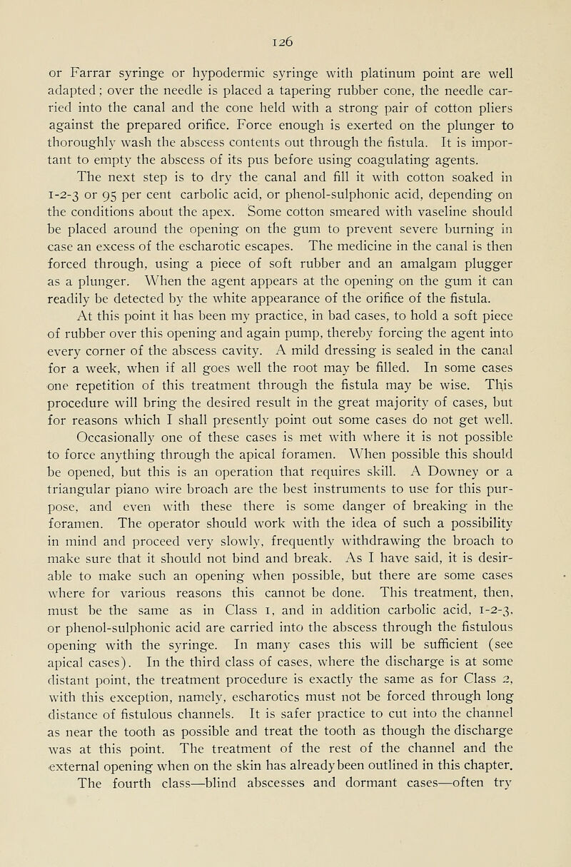 or Farrar syringe or hypodermic syringe with platinum point are well adapted; over the needle is placed a tapering rubber cone, the needle car- ried into the canal and the cone held with a strong pair of cotton pliers against the prepared orifice. Force enough is exerted on the plunger to thoroughly wash the abscess contents out through the fistula. It is impor- tant to empty the abscess of its pus before using coagulating agents. The next step is to dry the canal and fill it with cotton soaked in 1-2-3 or 95 per cent carbolic acid, or phenol-sulphonic acid, depending on the conditions about the apex. Some cotton smeared with vaseline should be placed around the opening on the gum to prevent severe burning in case an excess of the escharotic escapes. The medicine in the canal is then forced through, using a piece of soft rubber and an amalgam plugger as a plunger. When the agent appears at the opening on the gum it can readily be detected by the white appearance of the orifice of the fistula. At this point it has been my practice, in bad cases, to hold a soft piece of rubber over this opening and again pump, thereby forcing the agent into every corner of the abscess cavity. A mild dressing is sealed in the canal for a week, when if all goes well the root may be filled. In some cases one repetition of this treatment through the fistula may be wise. This procedure will bring the desired result in the great majority of cases, but for reasons which I shall presently point out some cases do not get well. Occasionally one of these cases is met with where it is not possible to force anything through the apical foramen. When possible this should be opened, but this is an operation that requires skill. A Downey or a triangular piano wire broach are the best instruments to use for this pur- pose, and even with these there is some danger of breaking in the foramen. The operator should work with the idea of such a possibility in mind and proceed very slowly, frequently withdrawing the broach to make sure that it should not bind and break. As I have said, it is desir- able to make such an opening when possible, but there are some cases where for various reasons this cannot be done. This treatment, then, must be the same as in Class i, and in addition carbolic acid, 1-2-3, or phenol-sulphonic acid are carried into the abscess through the fistulous opening with the syringe. In many cases this will be sufficient (see apical cases). In the third class of cases, where the discharge is at some distant point, the treatment procedure is exactly the same as for Class 2, with this exception, namely, escharotics must not be forced through long distance of fistulous channels. It is safer practice to cut into the channel as near the tooth as possible and treat the tooth as though the discharge was at this point. The treatment of the rest of the channel and the external opening when on the skin has already been outlined in this chapter. The fourth class—blind abscesses and dormant cases—often try