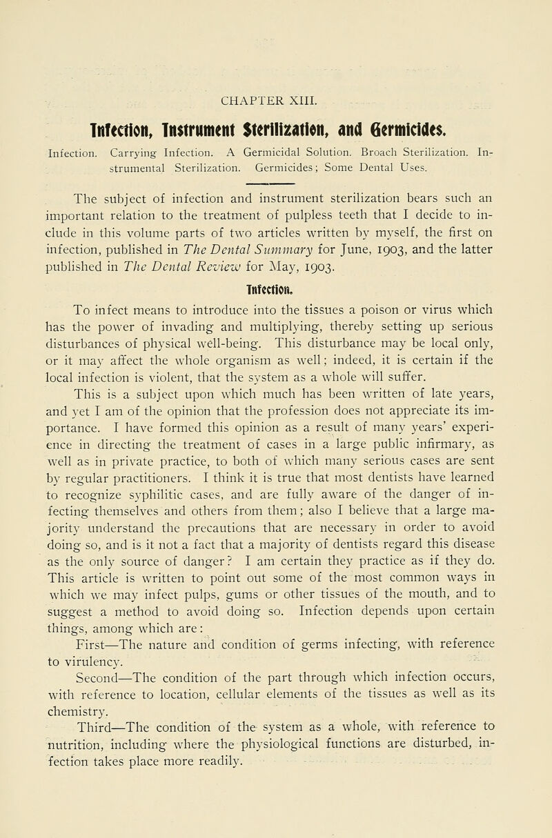 CHAPTER XIII. Infection, Instrument Sterilisation, ana Germicides. Infection. Carrying Infection. A Germicidal Solution. Broach Sterilization. In- strumental Sterilization. Germicides; Some Dental Uses. The subject of infection and instrument sterilization bears such an important relation to the treatment of pulpless teeth that I decide to in- clude in this volume parts of two articles written by myself, the first on infection, published in The Dental Summary for June, 1903, and the latter published in The Dental Review for May, 1903. Tttfectioiu To infect means to introduce into the tissues a poison or virus which has the power of invading and multiplying, thereby setting up serious disturbances of physical well-being. This disturbance may be local only, or it may affect the whole organism as well; indeed, it is certain if the local infection is violent, that the system as a whole will suffer. This is a subject upon which much has been written of late years, and yet I am of the opinion that the profession does not appreciate its im- portance. I have formed this opinion as a result of many years' experi- ence in directing the treatment of cases in a large public infirmary, as well as in private practice, to both of which many serious cases are sent by regular practitioners. I think it is true that most dentists have learned to recognize syphilitic cases, and are fully aware of the danger of in- fecting themselves and others from them; also I believe that a large ma- jority understand the precautions that are necessary in order to avoid doing so, and is it not a fact that a majority of dentists regard this disease as the only source of danger? I am certain they practice as if they do. This article is written to point out some of the most common ways in which we may infect pulps, gums or other tissues of the mouth, and to suggest a method to avoid doing so. Infection depends upon certain things, among which are: First—The nature and condition of germs infecting, with reference to virulency. Second—The condition of the part through which infection occurs, with reference to location, cellular elements of the tissues as well as its chemistry. Third—The condition of the system as a whole, with reference to ■nutrition, including where the physiological functions are disturbed, in- fection takes place more readily. -