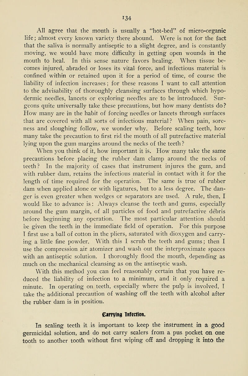 All agree that the mouth is usually a hot-bed of micro-organic life; almost every known variety there abound. Were is not for the fact that the saliva is normally antiseptic to a slight degree, and is constantly moving, we would have more difficulty in getting open wounds in the mouth to heal. In this sense nature favors healing. When tissue be- comes injured, abraded or loses its vital force, and infectious material is confined within or retained upon it for a period of time, of course the liability of infection increases; for these reasons I want to call attention to the advisability of thoroughly cleansing surfaces through which hypo- dermic needles, lancets or exploring needles are to be introduced. Sur- geons quite universally take these precautions, but how many dentists do? How many are in the habit of forcing needles or lancets through surfaces that are covered with all sorts of infectious material? When pain, sore- ness and sloughing follow, we wonder why. Before scaling teeth, how many take the precaution to first rid the mouth of all putrefactive material lying upon the gum margins around the necks of the teeth ? When you think of it, how important it is. How many take the same precautions before placing the rubber dam clamp around the necks of teeth? In the majority of cases that instrument injures the gum, and with rubber dam, retains the infectious material in contact with it for the length of time required for the operation. The same is true of rubber dam when applied alone or with ligatures, but to a less degree. The dan- ger is even greater when wedges or separators are used. A rule, then, I would like to advance is: Always cleanse the teeth and gums, especially around the gum margin, of all particles of food and putrefactive debris before beginning any operation. The most particular attention should be given the teeth in the immediate field of operation. For this purpose I first use a ball of cotton in the pliers, saturated with dioxygen and carry- ing a little fine powder. With this I scrub the teeth and gums; then I use the compression air atomizer and wash out the interproximate spaces with an antiseptic solution. I thoroughly flood the mouth, depending as much on the mechanical cleansing as on the antiseptic wash. With this method you can feel reasonably certain that you have re- duced the liability of infection to a minimum, and it only required a minute. In operating on teeth, especially where the pulp is involved, I take the additional precaution of washing off the teeth with alcohol after the rubber dam is in position. earrying Infection. In scaling teeth it is important to keep the instrument in a good germicidal solution, and do not carry scalers from a pus pocket on one tooth to another tooth without first wiping off and dropping it into the