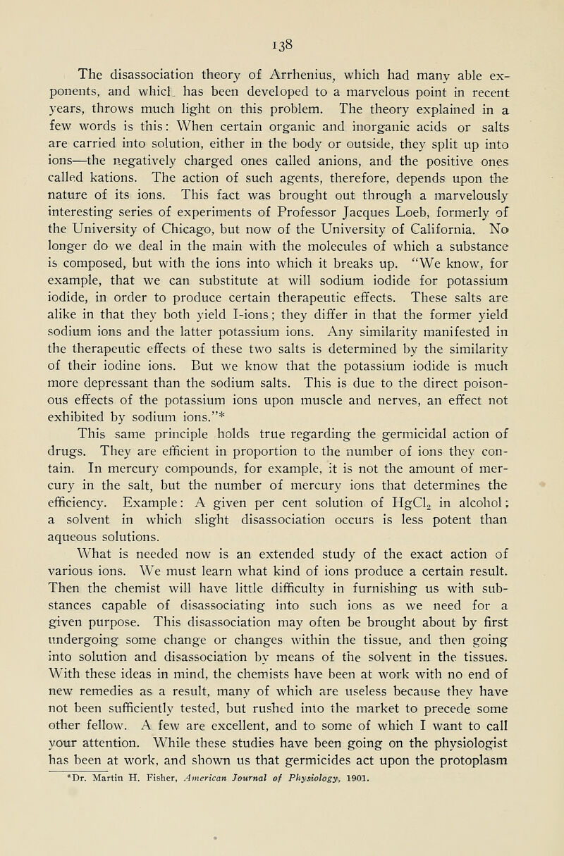 The disassociation theory of Arrhenius, which had many able ex- ponents, and which has been developed to a marvelous point in recent years, throws much light on this problem. The theory explained in a few words is this: When certain organic and inorganic acids or salts are carried into solution, either in the body or outside, they split up into ions—the negatively charged ones called anions, and the positive ones called kations. The action of such agents, therefore, depends upon the nature of its ions. This fact was brought out through a marvelously interesting series of experiments of Professor Jacques Loeb, formerly of the University of Chicago, but now of the University of California. No longer do we deal in the main with the molecules of which a substance is composed, but with the ions into which it breaks up. We know, for example, that we can substitute at will sodium iodide for potassium iodide, in order to produce certain therapeutic effects. These salts are alike in that they both yield I-ions; they differ in that the former yield sodium ions and the latter potassium ions. Any similarity manifested in the therapeutic effects of these two salts is determined by the similarity of their iodine ions. But we know that the potassium iodide is much more depressant than the sodium salts. This is due to the direct poison- ous effects of the potassium ions upon muscle and nerves, an effect not exhibited by sodium ions.* This same principle holds true regarding the germicidal action of drugs. They are efficient in proportion to the number of ions they con- tain. In mercury compounds, for example, it is not the amount of mer- cury in the salt, but the number of mercury ions that determines the efficiency. Example: A given per cent solution of HgClg in alcohol; a solvent in which slight disassociation occurs is less potent than aqueous solutions. What is needed now is an extended study of the exact action of various ions. We must learn what kind of ions produce a certain result. Then the chemist will have little difficulty in furnishing us with sub- stances capable of disassociating into such ions as we need for a given purpose. This disassociation may often be brought about by first undergoing some change or changes within the tissue, and then going into solution and disassociation by means of the solvent in the tissues. With these ideas in mind, the chem_ists have been at work with no end of new remedies as a result, many of which are useless because they have not been sufficiently tested, but rushed into the market to precede some other fellow. A few are excellent, and to some of which I want to call your attention. While these studies have been going on the physiologist has been at work, and shown us that germicides act upon the protoplasm *Dr. Martin H. Fisher, American Journal of Physiology, 1901.