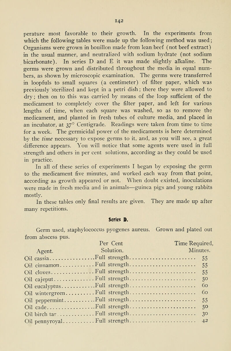 perature most favorable to their growth. In the experiments from which the following tables were made up the following method was used; Organisms were grown in bouillon made from lean beef (not beef extract) in the usual manner, and neutralized with sodium hydrate (not sodium bicarbonate). In series D and E it was made slightly alkaline. The germs were grown and distributed throughout the media in equal num- bers, as shown by microscopic examination. The germs were transferred in loopfuls to small squares (a centimeter) of filter paper, which was previously sterilized and kept in a petri dish; there they were allowed to dry; then on to this was carried by means of the loop sufficient of the medicament to completely cover the filter paper, and left for various lengths of time, when each square was washed, so as to remove the medicament, and planted in fresh tubes of culture media, and placed in an incubator, at 37° Centigrade. Readings were taken from time to time for a week. The germicidal power of the medicaments is here determined by the time necessary to expose germs to it, and, as you will see, a great difference appears. You will notice that some agents were used in full strength and others in per cent solutions, according as they could be used in practice. In all of these series of experiments I began by exposing the germ to the medicament five minutes, and worked each way from that point, according as growth appeared or not. When doubt existed, inoculations were made in fresh media and in animals—guinea pigs and young rabbits mostly. In these tables only fiinal results are given. They are made up after many repetitions. $erlc$ D. Germ used, staphylococcus pyogenes aureus. Grown and plated out from abscess pus. Per Cent Time Required, Agent. Solution. Minutes. Oil cassia Full strength 55 Oil cinnamon Full strength 55 Oil cloves Full strength 55 Oil cajeput Full strength 50 Oil eucalyptus Full strength 60 Oil wintergreen Full strength 60 Oil peppermint Full strength 55 Oil cade . ..Full strength 50 Oil birch tar Full strength 30 Oil pennyroyal Full strength 42