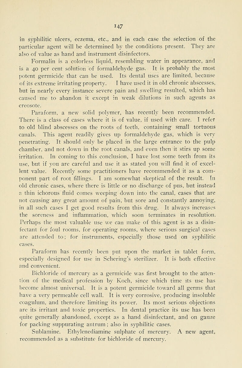 in syphilitic ulcers, eczema, etc., and in each case the selection of the particular agent will be determined by the conditions present. They are also of value as hand and instrument disinfectors. Formalin is a colorless liquid, resembling water in appearance, and is a 40 per cent solution of formaldehyde gas. It is probably the most potent germicide that can be used. Its dental uses are limited!, because of its extreme irritating property. I have used it in old chronic abscesses, but in nearly every instance severe pain and swelling resulted, which has caused me to abandon it except in weak dilutions in such agents as creosote. Paraform, a new solid polymer, has recently been recommended. There is a class of cases where it is of value, if used with care. I refer to old blind abscesses on the roots of teeth, containing small tortuous canals. This agent readily gives up formaldehyde gas, which is very penetrating. It should only be placed in the large entrance to the pulp chamber, and not down in the root canals, and even then it stirs up some irritation. In coming to this conclusion, I have lost some teeth from its use, but if you are careful and use it as stated you will find it of excel- lent value. Recentl}^ some practitioners have recommended it as a com- ponent part of root fillings. I am somewhat skeptical of the result. In old chronic cases, where there is little or no discharge of pus, but instead a thin ichorous fluid comes weeping down into the canal, cases that are not causing any great amount of pain, but sore and constantly annoying, in all such cases I get good results from this drug. It always increases the soreness and inflammation, which soon terminates in resolution. Perhaps the most valuable use we can make of this agent is as a disin- fectant for foul rooms, for operating rooms, where serious surgical cases are attended to; for instruments, especially those used on syphilitic cases. Paraform has recently been put upon the market in tablet form, especially designed for use in Schering's sterilizer. It is both efifective and convenient. Bichloride of mercury as a germicide was first brought to the atten- tion of the medical profession by Koch, since which time its use has become almost universal. It is a potent germicide toward all germs that have a very permeable cell wall. It is very corrosive, producing insoluble coagulum, and therefore limiting its power. Its most serious objections are its irritant and toxic properties. In dental practice its use has been quite generally abandoned, except as a hand disinfectant, and on gauze for packing suppurating antrum; also in syphilitic cases. Sublamine. Ethylenediamine sulphate of mercury. A new agent, recommended as a substitute for bichloride of mercury.