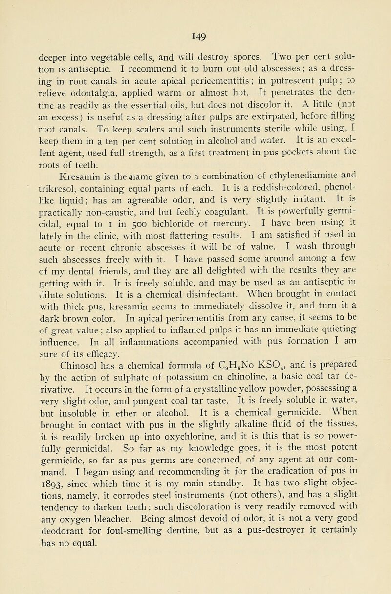 deeper into vegetable cells, and will destroy spores. Two per cent solu- tion is antiseptic. I recommend it to burn out old abscesses; as a dress- ing in root canals in acute apical pericementitis; in putrescent pulp; to relieve odontalgia, applied warm or almost hot. It penetrates the den- tine as readily as the essential oils, but does not discolor it. A little (not an excess) is useful as a dressing after pulps are extirpated, before filling root canals. To keep scalers and such instruments sterile while using, I keep them in a ten per cent solution in alcohol and water. It is an excel- lent agent, used full strength, as a first treatment in pus pockets about the roots of teeth. Kresamin is the <name given to a combination of ethylenediamine and trikresol, containing equal parts of each. It is a reddish-colored, phenol- like liquid; has an agreeable odor, and is very slightly irritant. It is practically non-caustic, and but feebly coagulant. It is powerfully germi- cidal, equal to i in 500 bichloride of mercury. I have been using it lately in the clinic, with most flattering results. I am satisfied if used in acute or recent chronic abscesses it will be of value. I wash through such abscesses freely with it. I have passed some around among a few of my dental friends, and they are all delighted with the results they are getting with it. It is freely soluble, and may be used as an antiseptic in dilute solutions. It is a chemical disinfectant. When brought in contact with thick pus, kresamin seems to immediately dissolve it, and turn it a dark brown color. In apical pericementitis from any cause, it seems to be of great value; also applied to inflamed pulps it has an immediate quieting influence. In all inflammations accompanied with pus form.ation I am sure of its efBcacy. Chinosol has a chemical formula of CgHgNo KSO^, and is prepared by the action of sulphate of potassium on chinoline, a basic coal tar de- rivative. It occurs in the form of a crystalline yellow powder, possessing a very slight odor, and pungent coal tar taste. It is freely soluble in water, but insoluble in ether or alcohol. It is a chemical germicide. When brought in contact with pus in the slightly alkaline fluid of the tissues, it is readily broken up into oxychlorine, and it is this that is so power- fully germicidal. So far as my knowledge goes, it is the most potent germicide, so far as pus germs are concerned, of any agent at our com- mand. I began using and recommending it for the eradication of pus in 1893, since which time it is my main standby. It has two slight objec- tions, namely, it corrodes steel instruments (not others), and has a slight tendency to darken teeth; such discoloration is very readily removed with any oxygen bleacher. Being almost devoid of odor, it is not a very good deodorant for foul-smelling dentine, but as a pus-destroyer it certainly has no equal.