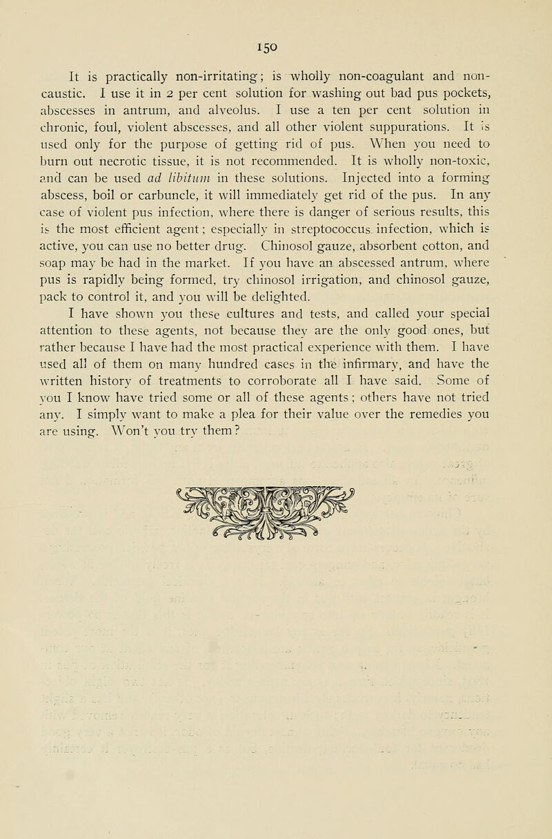 It is practically non-irritating; is wholly non-coagulant and non- caustic. I use it in 2 per cent solution for washing out bad pus pockets, abscesses in antrum, and alveolus. I use a ten per cent solution in chronic, foul, violent abscesses, and all other violent suppurations. It is used only for the purpose of getting rid of pus. When you need to burn out necrotic tissue, it is not recommended. It is wholly non-toxic, and can be used ad Uhitiun in these solutions. Injected into a forming abscess, boil or carbuncle, it will immediately get rid of the pus. In any case of violent pus infection, where there is danger of serious results, this is the most efficient agent; especially in streptococcus infection, which is active, you can use no better drug. Chinosol gauze, absorbent cotton, and soap may be had in the market. If you have an abscessed antrum, where pus is rapidly being formed, try chinosol irrigation, and chinosol gauze, pack to control it, and you will be delighted. I have shown you these cultures and tests, and called your special attention to these agents, not because they are the only good ones, but rather because I have had the most practical experience with them. I have used all of them on many hundred cases in th'e infirmary, and have the written history of treatments to corroborate all I have said. Some of you I know have tried some or all of these agents; others have not tried any. I simply want to make a plea for their value over the remedies you are using. Won't you try them?