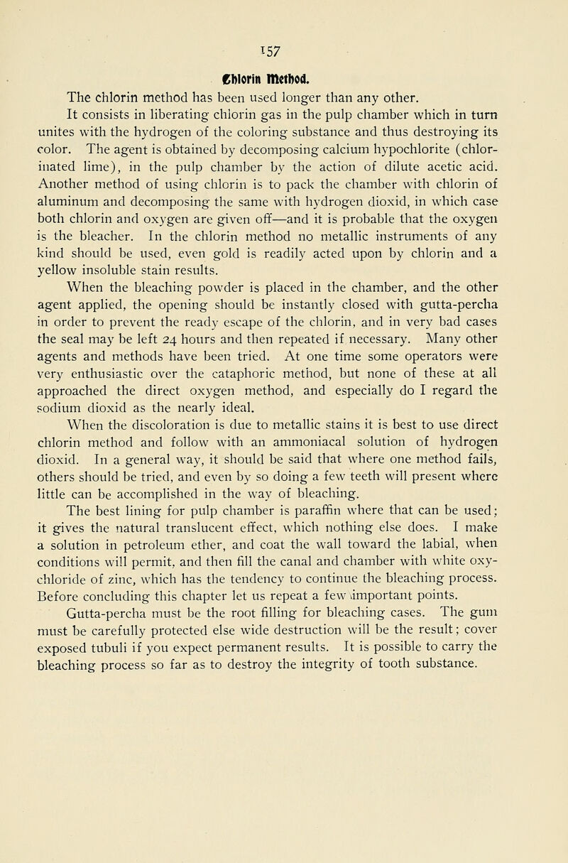 Cblorin method. The chlorin method has been used longer than any other. It consists in hberating chlorin gas in the pulp chamber which in turn unites with the hydrogen of the coloring substance and thus destroying its color. The agent is obtained by decomposing calcium hypochlorite (chlor- inated lime), in the pulp chamber by the action of dilute acetic acid. Another method of using chlorin is to pack the chamber with chlorin of aluminum and decomposing the same with hydrogen dioxid, in which case both chlorin and oxygen are given off—and it is probable that the oxygen is the bleacher. In the chlorin method no metallic instruments of any kind should be used, even gold is readily acted upon by chlorin and a yellow insoluble stain results. When the bleaching powder is placed in the chamber, and the other agent applied, the opening should be instantly closed with gutta-percha in order to prevent the ready escape of the chlorin, and in very bad cases the seal may be left 24 hours and then repeated if necessary. Many other agents and methods have been tried. At one time some operators were very enthusiastic over the cataphoric method, but none of these at all approached the direct oxygen method, and especially do I regard the sodium dioxid as the nearly ideal. When the discoloration is due to metallic stains it is best to use direct chlorin method and follow with an ammoniacal solution of hydrogen dioxid. In a general way, it should be said that where one method fails, others should be tried, and even by so doing a few teeth will present where little can be accomplished in the way of bleaching. The best lining for pulp chamber is paraffin where that can be used; it gives the natural translucent effect, which nothing else does. I make a solution in petroleum ether, and coat the wall toward the labial, when conditions will permit, and then fill the canal and chamber with white oxy- chloride of zinc, which has the tendency to continue the bleaching process. Before concluding this chapter let us repeat a few important points. Gutta-percha must be the root filling for bleaching cases. The gum must be carefully protected else wide destruction will be the result; cover exposed tubuli if you expect permanent results. It is possible to carry the bleaching process so far as to destroy the integrity of tooth substance.