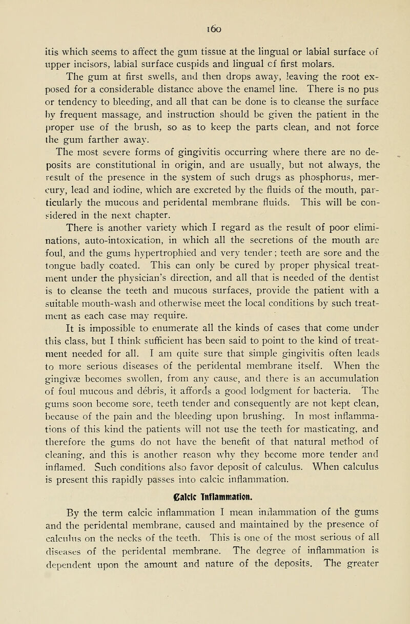 i6o itis which seems to affect the gum tissue at the hngual or labial surface of upper incisors, labial surface cuspids and lingual of first molars. The gum at first swells, and then drops away, leaving the root ex- posed for a considerable distance above the enamel line. There is no pus or tendency to bleeding, and all that can be done is to cleanse the surface by frequent massage^, and instruction should be given the patient in the proper use of the brush, so as to keep the parts clean, and not force the gum farther away. The most severe forms of gingivitis occurring where there are no de- posits are constitutional in origin, and are usually, but not always, the result of the presence in the system of such drugs as phosphorus, mer- cury, lead and iodine, which are excreted by the fluids of the mouth, par- ticularly the mucous and peridental membrane fluids. This will be con- sidered in the next chapter. There is another variety which I regard as the result of poor elimi- nations, auto-intoxication, in which all the secretions of the mouth arc foul, and the gums hypertrophied and very tender; teeth are sore and the tongue badly coated. This can only be cured by proper physical treat- ment under the physician's direction, and all that is needed of the dentist is to cleanse the teeth and mucous surfaces, provide the patient with a suitable mouth-wash and otherwise meet the local conditions by such treat- ment as each case may require. It is impossible to enumerate all the kinds of cases that come under this class, but I think sufficient has been said to point to the kind of treat- ment needed for all. I am quite sure that simple gingivitis often leads to more serious diseases of the peridental membrane itself. When the gingivae becomes swollen, from any cause, and there is an accumulation of foul mucous and debris, it affords a good lodgment for bacteria. The gums soon become sore, teeth tender and consequently are not kept clean, because of the pain and the bleeding upon brushing. In most inflamma- tions of this kind the patients will not use the teeth for masticating, and therefore the gums do not have the benefit of that natural method of cleaning, and this is another reason why they become more tender and inflamed. Such conditions also favor deposit of calculus. When calculus is present this rapidly passes into calcic inflammation. 0iikic Tnflamntation. By the term calcic inflammation I mean inflammation of the gums and the peridental membrane, caused and maintained by the presence of calcuhis on the necks of the teeth. This is one of the most serious of all diseases of the peridental membrane. The degree of inflammation is dependent upon the amount and nature of the deposits. The greater