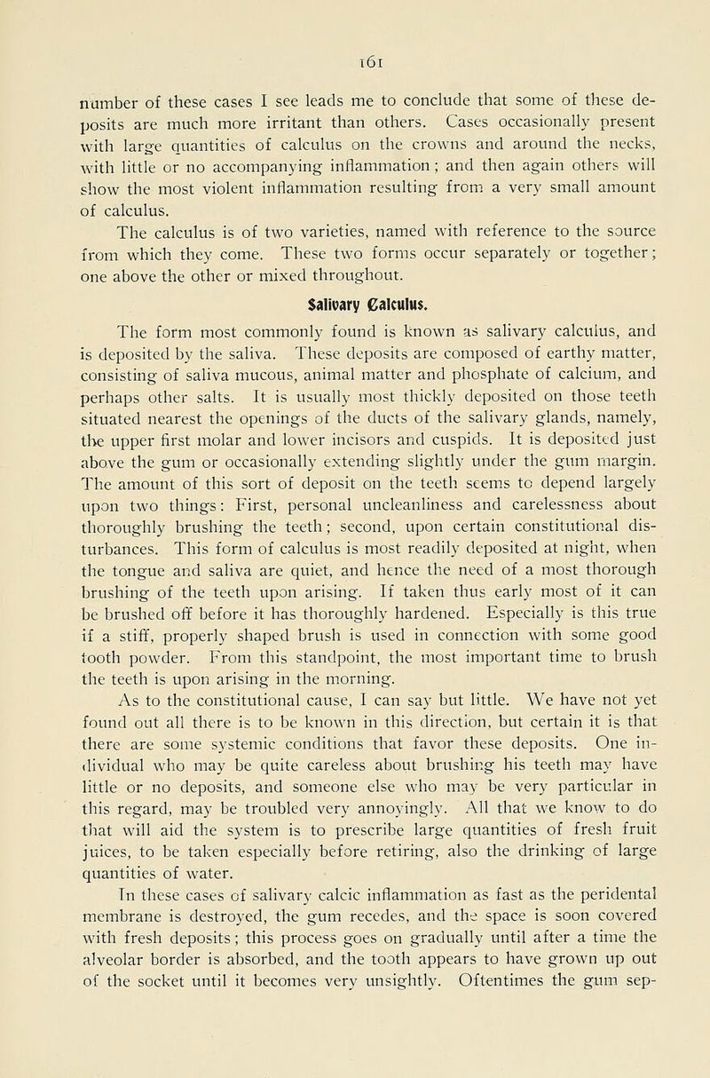 number of these cases I see leads me to conclude that some of these de- posits are much more irritant than others. Cases occasionally present with large quantities of calculus on the crowns and around the necks, Avith little or no accompanying inflammation; and then again others will show the most violent inflammation resulting from, a very small amount of calculus. The calculus is of two varieties, named with reference to the source from which they come. These two forms occur separately or together; one above the other or mixed throughout. Salivary Calculus. The form most commonly found is known as salivary calculus, and is deposited by the saliva. These deposits are composed of earthy matter, consisting of saliva mucous, animal matter and phosphate of calcium, and perhaps other salts. It is usually most thickly deposited on those teeth situated nearest the openings of the ducts of the salivary glands, namely, the upper first molar and lower incisors and cuspids. It is deposited just above the gum or occasionally extending slightly under the gum margin. The amount of this sort of deposit on the teeth seems to depend largely upon two things: First, personal uncleanliness and carelessness about thoroughly brushing the teeth; second, upon certain constitutional dis- turbances. This form of calculus is most readily deposited at night, when the tongue and saliva are quiet, and hence the need of a most thorough brushing of the teeth upon arising. If taken thus early most of it can be brushed off before it has thoroughly hardened. Especially is this true if a stiff, properly shaped brush is used in connection with some good tooth powder. From this standpoint, the most important time to brush the teeth is upon arising in the morning. As to the constitutional cause, I can say but little. We have not yet found out all there is to be known in this direction, but certain it is that there are some systemic conditions that favor these deposits. One in- dividual who may be quite careless about brushing his teeth may have little or no deposits, and someone else who may be very particular in this regard, may be troubled very annoyingly. All that we know to do that will aid the system is to prescribe large quantities of fresh fruit juices, to be taken especially before retiring, also the drinking of large quantities of water. In these cases of salivary calcic inflammation as fast as the peridental membrane is destroyed, the gum recedes, and the space is soon covered with fresh deposits; this process goes on gradually until after a time the alveolar border is absorbed, and the tooth appears to have grown up out of the socket until it becomes very unsightly. Oftentimes the gum sep-