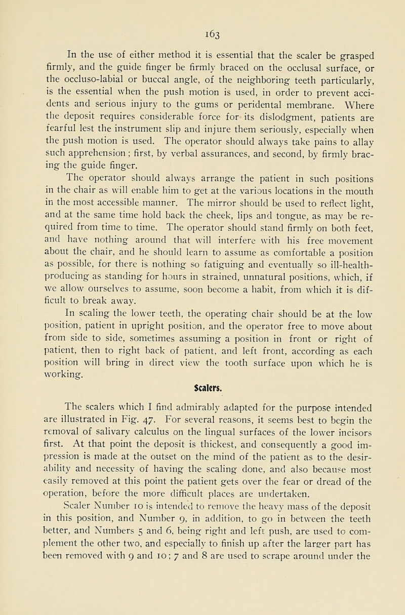 In the use of either method it is essential that the scaler be grasped firmly, and the guide finger be firmly braced on the occlusal surface, or the occluso-labial or buccal angle, of the neighboring teeth particularly, is the essential when the push motion is used, in order to prevent acci- dents and serious injury to the gums or peridental membrane. Where the deposit requires considerable force for its dislodgment, patients are fearful lest the instrument slip and injure them seriously, especially when the push motion is used. The operator should always take pains to allay such apprehension; first, by verbal assurances, and second, by firmly brac- ing the guide finger. The operator should always arrange the patient in such positions in the chair as will enable him to get at the various locations in the mouth in the most accessible manner. The mirror should be used to reflect light, and at the same time hold back the cheek, lips and tongue, as may be re- quired from time to time. The operator should stand firmly on both feet, and have nothing around that will interfere with his free movement about the chair, and he should learn to assume as comfortable a position as possible, for there is nothing so fatiguing and eventually so ill-health- producing as standing for hours in strained, unnatural positions, which, if we allow ourselves to assume, soon become a habit, from which it is dif- ficult to break away. In scaling the lower teeth, the operating chair should be at the low position, patient in upright position, and the operator free to move about from side to side, sometimes assuming a position in front or right of patient, then to right back of patient, and left front, according as each position will bring in direct view the tooth surface upon which he is working. Scalers. The scalers which I find admirably adapted for the purpose intended are illustrated in Fig. 47. For several reasons, it seems best to begin the removal of salivary calculus on the lingual surfaces of the lower incisors first. At that point the deposit is thickest, and consequently a good im- pression is made at the outset on the mind of the patient as to the desir- ability and necessity of having the scaling done, and also because most easily removed at this point the patient gets over the fear or dread of the operation, before the more difficult places are undertaken. Scaler Number 10 is intended to remove the heavy mass of the deposit in this position, and Number 9, in addition, to go in between the teeth better, and Numbers 5 and 6, being right and left push, are used to com- plement the other two, and especially to finish up after the larger part has been removed with 9 and 10; 7 and 8 are used to scrape around under the