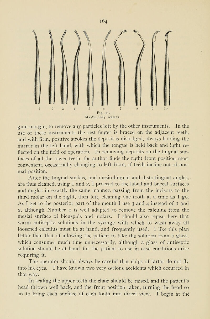 ■:: G Fig. 47. MaWhinney scalers. gum margin, to remove any particles left by the other instruments. In the use of these instruments the rest finger is braced on the adjacent teeth, and with firm, positive strokes the deposit is dislodged, always holding the mirror in the left hand, with which the tongue is held back and light re- flected on the field of operation. In removing deposits on the lingual sur- faces of all the lower teeth, the author finds the right front position most convenient, occasionally changing to left front, if teeth incline out of nor- mal position. After the lingual surface and mesio-lingual and disto-lingual angles, are thus cleaned, using i and 2, I proceed to the labial and buccal surfaces and angles in exactly the same manner, passing from the incisors to the third molar on the right, then left, cleaning one tooth at a time as I go. As I get to the posterior part of the mouth I use 3 and 4 instead of i and 2, although Number 2 is well adapted to remove the calculus from the mesial surface of bicuspids and molars. I should also repeat here that warm antiseptic solutions in the syringe with which to wash away all loosened calculus must be at hand, and frequently used. I like this plan better than that of allowing the patient to take the solution from a glass, which consumes much time unnecessarily, although a glass of antiseptic solution should be at hand for the patient to use in case conditions arise requiring it. The operator should always be careful that chips of tartar do not fly into his eyes. I have known two very serious accidents which occurred in that way. In scaling the upper teeth the chair should be raised, and the patient's head thrown well back, and the front position taken, turning the head so as to bring each surface of each tooth into direct view. I begin at the