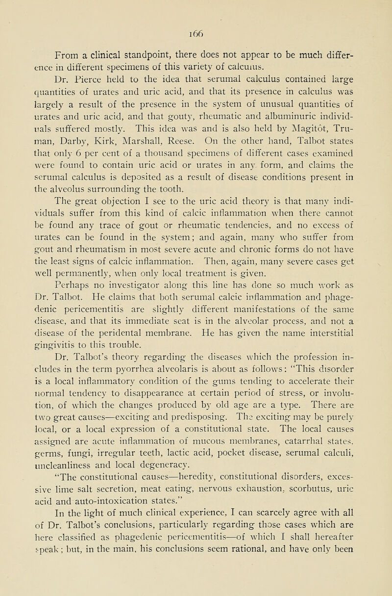 From a clinical standpoint, there does not appear to be much differ- ence in different specimens of this variety of calcuius. Dr. Pierce held to the idea that serumal calculus contained large quantities of urates and uric acid, and that its presence in calculus was largely a result of the presence in the system of unusual quantities of urates and uric acid, and that gout}^, rheumatic and albuminuric individ- uals suffered mostly. This idea was and is also held by Magitot, Tru- man, Darby, Kirk, Marshall, Reese. On the other hand, Talbot states that only 6 per cent of a thousand specimens of different cases examined were found to contain uric acid or urates in any form, and claims the serumal calculus is deposited as a result of disease conditions present in the alveolus surrounding the tooth. The great objection I see to the uric acid theory is that many indi- viduals suffer from this kind of calcic inflammation when there cannot be found any trace of gout or rheumatic tendencies, and no excess of urates can be found in the system; and again, many who suffer from gout and rheumatism in most severe acute and chronic forms do not have the least signs of calcic inflammation. Then, again, many severe cases get well permanently, when only local treatment is given. Perhaps no investigator along this line has done so much work as Dr. Talbot. He claims that both serumal calcic inflammation and phage- denic pericementitis are slightly different manifestations of the same disease, and that its immediate seat is in the alveolar process, and not a disease of the peridental membrane. He has given the name interstitial gingivitis to this trouble. Dr. Talbot's theory regarding the diseases which the profession in- cludes in the term pyorrhea alveolaris is about as follows: This disorder is a local inflammatory condition of the gums tending to accelerate their normal tendency to disappearance at certain period of stress, or involu- tion, of which the changes produced by old age are a type. There are two great causes—exciting and predisposing. The exciting may be purely local, or a local expression of a constitutional state. The local causes assigned are acute inflammation of mucous membranes, catarrhal states, germs, fungi, irregular teeth, lactic acid, pocket disease, serumal calculi, uncleanliness and local degeneracy. The constitutional causes—heredity, constitutional disorders, exces- sive lime salt secretion, meat eating, nervous exhaustion, scorbutus, uric acid and auto-intoxication states. In the light of much clinical experience, I can scarcely agree wath all of Dr. Talbot's conclusions, particularly regarding those cases which are here classified as phagedenic pericementitis—of which I shall hereafter speak; but, in the main, his conclusions seem rational, and have only been