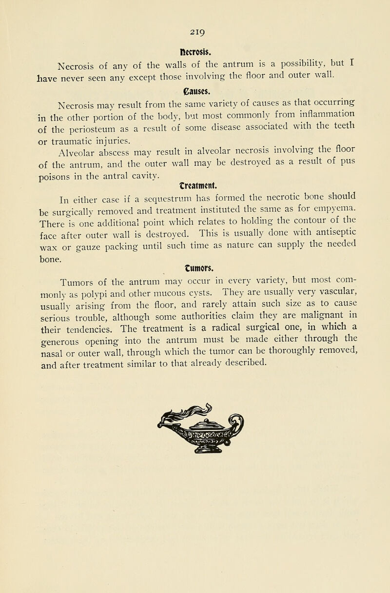 necrosis. Necrosis of any of the walls of the antrum is a possibility, but I have never seen any except those involving the floor and outer wall. Causes. Necrosis may result from the same variety of causes as that occurring- in the other portion of the body, but most commonly from inflammation of the periosteum as a result of some disease associated with the teeth or traumatic injuries. Alveolar abscess may result in alveolar necrosis involving the floor of the antrum, and the outer wall may be destroyed as a result of pus poisons in the antral cavity. treatment. In either case if a sequestrum has formed the necrotic bone should he surgically removed and treatment instituted the same as for empyema. There Is one additional point which relates to holding the contour of the face after outer wall is destroyed. This is usually done with antiseptic wax or gauze packing until such time as nature can supply the needed bone. tumors. Tumors of the antrum may occur in every variety, but most com- monly as polypi and other mucous cysts. They are usually very vascular, usually arising from the floor, and rarely attain such size as to cause serious trouble, although some authorities claim they are malignant in their tendencies. The treatment is a radical surgical one, in which a generous opening into the antrum must be made either through the nasal or outer wall, through which the tumor can be thoroughly removed, and after treatment similar to that already described.