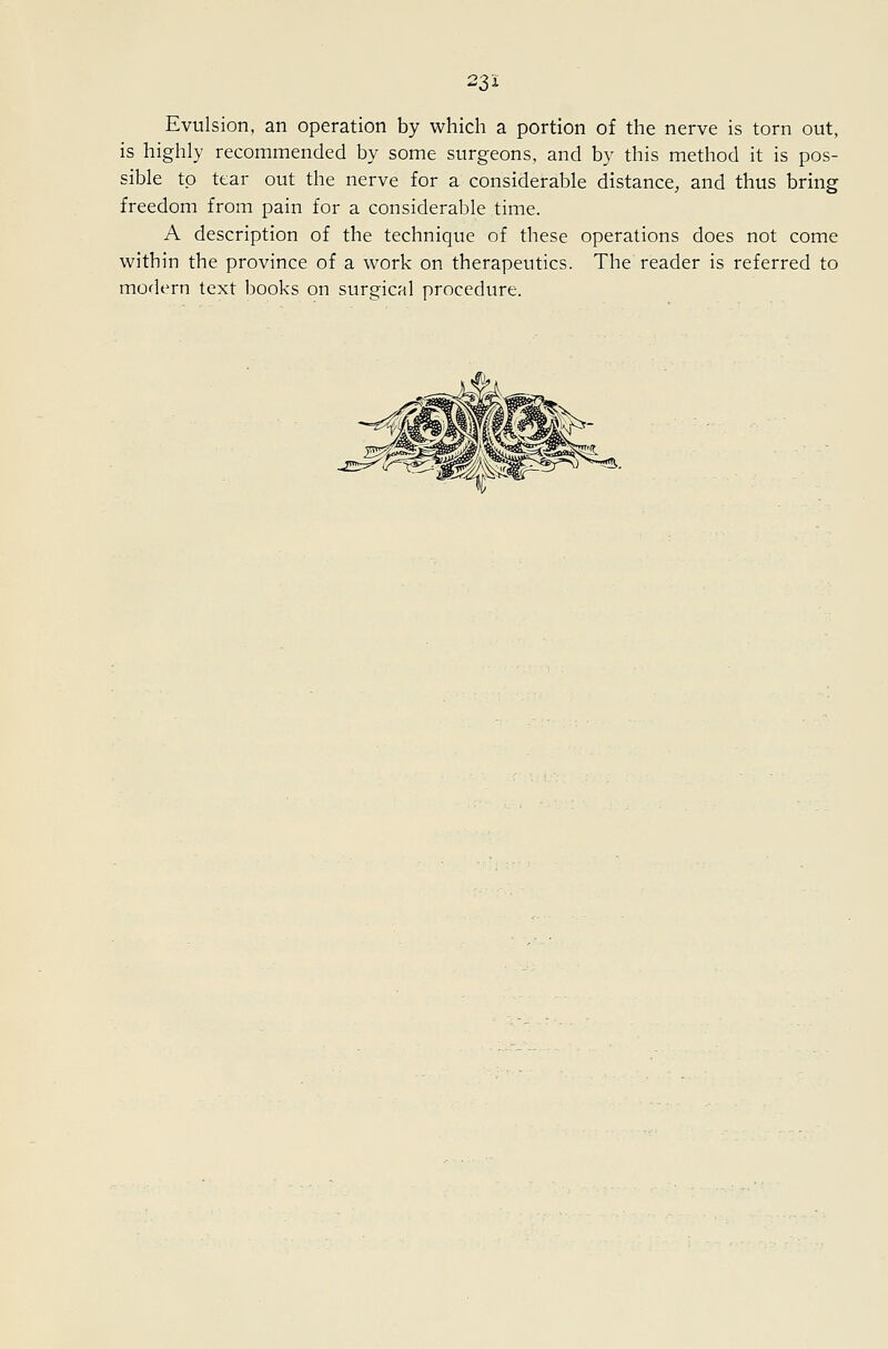 22,1 Evulsion, an operation by which a portion of the nerve is torn out, is highly recommended by some surgeons, and by this method it is pos- sible to tear out the nerve for a considerable distance, and thus bring freedom from pain for a considerable time. A description of the technique of these operations does not come within the province of a work on therapeutics. The reader is referred to modern text books on surgical procedure.