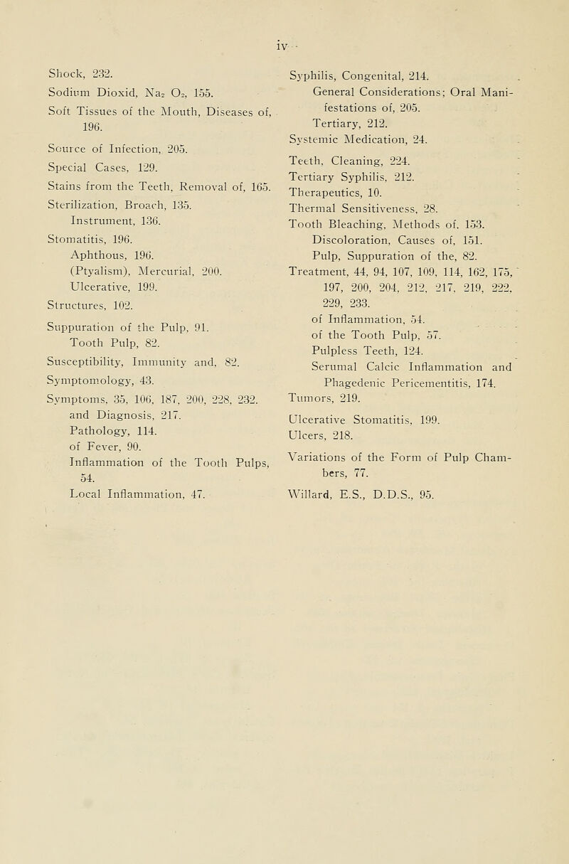 Shock, 232. Sodium Dioxid, Na. O2, 155. Soft Tissues of the Mouth, Diseases of, 196. Source of Infection, 205. Special Cases, 129. Stains from the Teeth, Removal of, 165. Sterilization, Broach, 135. Instrument, 136. Stomatitis, 196. Aphthous, 196. (Ptyalism), Mercurial, 200. Ulcerative, 199. Structures, 102. Suppuration of the Pulp, 91. Tooth Pulp, 82. Susceptibility, Immunity and. 82. Symptomology, 43. Symptoms, 35, 106, 187, 200, 228, 232. and Diagnosis, 217. Pathology, 114. of Fever, 90. Inflammation of the Tooth Pulps, 54. Local Inflammation, 47. Syphilis, Congenital, 214. General Considerations; Oral Mani- festations of, 205. ■ - Tertiary, 212. Systemic Medication, 24. Teeth, Cleaning, 224. Tertiary Syphilis, 212. Therapeutics, 10. Thermal Sensitiveness, 28. Tooth Bleaching, Methods of, 153. Discoloration, Causes of, 151. Pulp, Suppuration of the, 82. Treatment, 44, 94, 107, 109, 114, 162, 175, 197, 200, 204, 212, 217, 219, 222, 229, 233. of Inflammation, 54. of the Tooth Pulp, 57. Pulpless Teeth, 124. Serumal Calcic Inflammation and Phagedenic Pericementitis, 174. Tumors, 219. Ulcerative Stomatitis, 199. Ulcers, 218. Variations of the Form of Pulp Cham- bers, 77. Willard, E.S., D.D.S., 95.