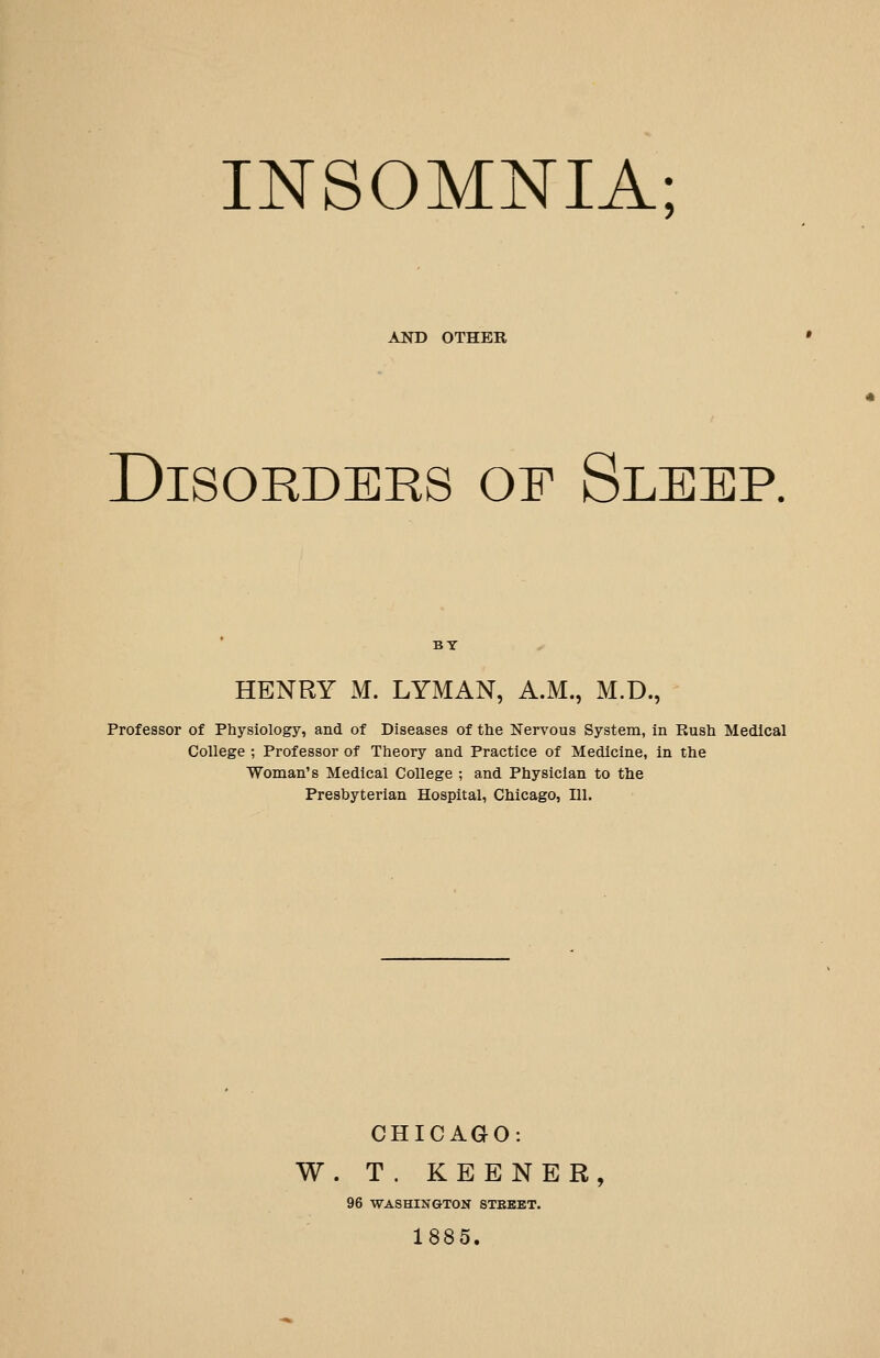 INSOMNIA; AND OTHER Disorders of Sleep. HENRY M. LYMAN, A.M., M.D., Professor of Physiology, and of Diseases of the Nervous System, in Rush Medical College ; Professor of Theory and Practice of Medicine, in the Woman's Medical College ; and Physician to the Presbyterian Hospital, Chicago, 111. CHICAGO: W. T. KEENER, 96 WASHINGTON STEEET. 1885.