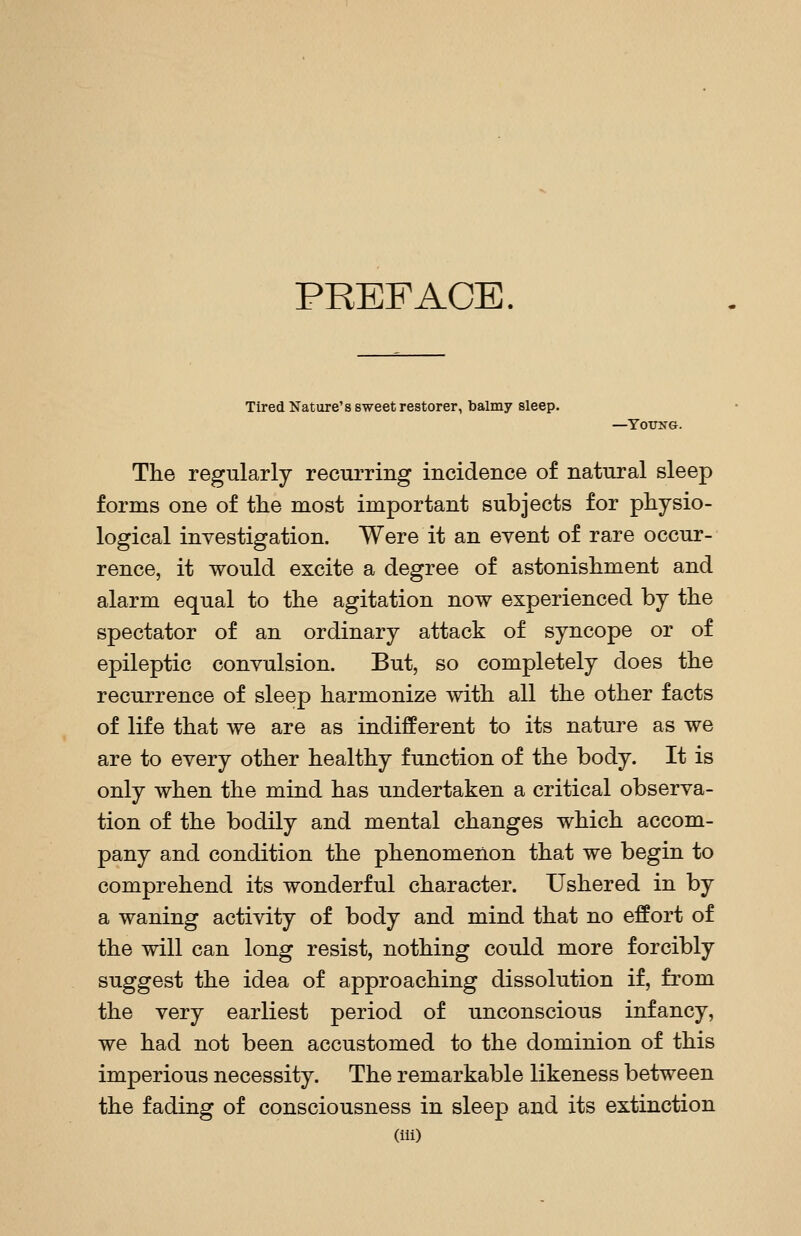 PREFACE. Tired Nature's sweet restorer, balmy sleep. —YOTTNG. The regularly recurring incidence of natural sleep forms one of tlie most important subjects for physio- logical inyestigation. Were it an event of rare occur- rence, it would excite a degree of astonishment and alarm equal to the agitation now experienced by the spectator of an ordinary attack of syncope or of epileptic convulsion. But, so completely does the recurrence of sleep harmonize with all the other facts of life that we are as indifferent to its nature as we are to every other healthy function of the body. It is only when the mind has undertaken a critical observa- tion of the bodily and mental changes which accom- pany and condition the phenomenon that we begin to comprehend its wonderful character. Ushered in by a waning activity of body and mind that no effort of the will can long resist, nothing could more forcibly suggest the idea of approaching dissolution if, from the very earliest period of unconscious infancy, we had not been accustomed to the dominion of this imperious necessity. The remarkable likeness between the fading of consciousness in sleep and its extinction