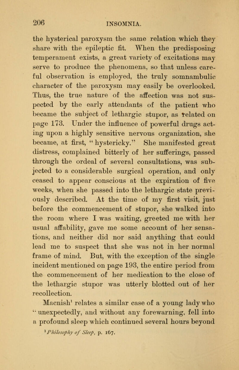the hysterical paroxysm the same relation which they share with the epileptic fit. When the predisposing temperament exists, a great variety of excitations may serve to produce the phenomena, so that unless care- ful observation is employed, the truly somnambulic character of the paroxysm may easily be overlooked. Thus, the true nature of the affection was not sus- pected by the early attendants of the patient who became the subject of lethargic stupor, as l-elated on page 173. Under the influence of powerful drugs act- ing upon a highly sensitive nervous organization, she became, at first,  hystericky. She manifested great distress, complained bitterly of her sufferings, passed through the ordeal of several consultations, was sub- jected to a considerable surgical operation, and only ceased to appear conscious at the expiration of five weeks, when she passed into the lethargic state previ- ously described. At the time of my first visit, just before the commencement of stupor, she walked into the room where I was waiting, greeted me with her usual affability, gave me some account of her sensa- tions, and neither did nor said anything that could lead me to suspect that she was not in her normal frame of mind. But, with the exception of the single incident mentioned on page 193, the entire period from the commencement of her medication to the close of the lethargic stupor was utterly blotted out of her recollection. Macnish' relates a similar case of a young lady who '* unexpectedly, and without any forewarning, fell into a profound sleep which continued several hours beyond ^ Philosophy of Sleep, p. 167.