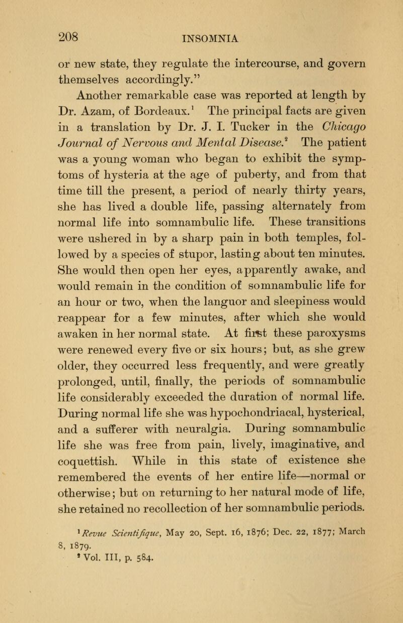 or new state, they regulate the intercourse, and govern themselves accordingly. Another remarkable case was reported at length by Dr. Azam, of Bordeaux.' The principal facts are given in a translation by Dr. J. I. Tucker in the Chicago Journal of Nervous and Menial Disease.'^ The patient was a young woman who began to exhibit the symp- toms of hysteria at the age of puberty, and from that time till the present, a period of nearly thirty years, she has lived a double life, passing alternately from normal life into somnambulic life. These transitions were ushered in by a sharp pain in both temples, fol- lowed by a species of stupor, lasting about ten minutes. She would then open her eyes, apparently awake, and would remain in the condition of somnambulic life for an hour or two, when the languor and sleepiness would reappear for a few minutes, after which she would awaken in her normal state. At fiiist these paroxysms were renewed every five or six hours; but, as she grew older, they occurred less frequently, and were greatly prolonged, until, finally, the periods of somnambulic life considerably exceeded the duration of normal life. During normal life she was hypochondriacal, hysterical, and a sufferer with neuralgia. During somnambulic life she was free from pain, lively, imaginative, and coquettish. While in this state of existence she remembered the events of her entire life—normal or otherwise; but on returning to her natural mode of life, she retained no recollection of her somnambulic periods. ^Revue Scietitifique, May 20, Sept. i6, 1876; Dec. 22, 1877; March 8, 1879. » Vol. Ill, p. 584.