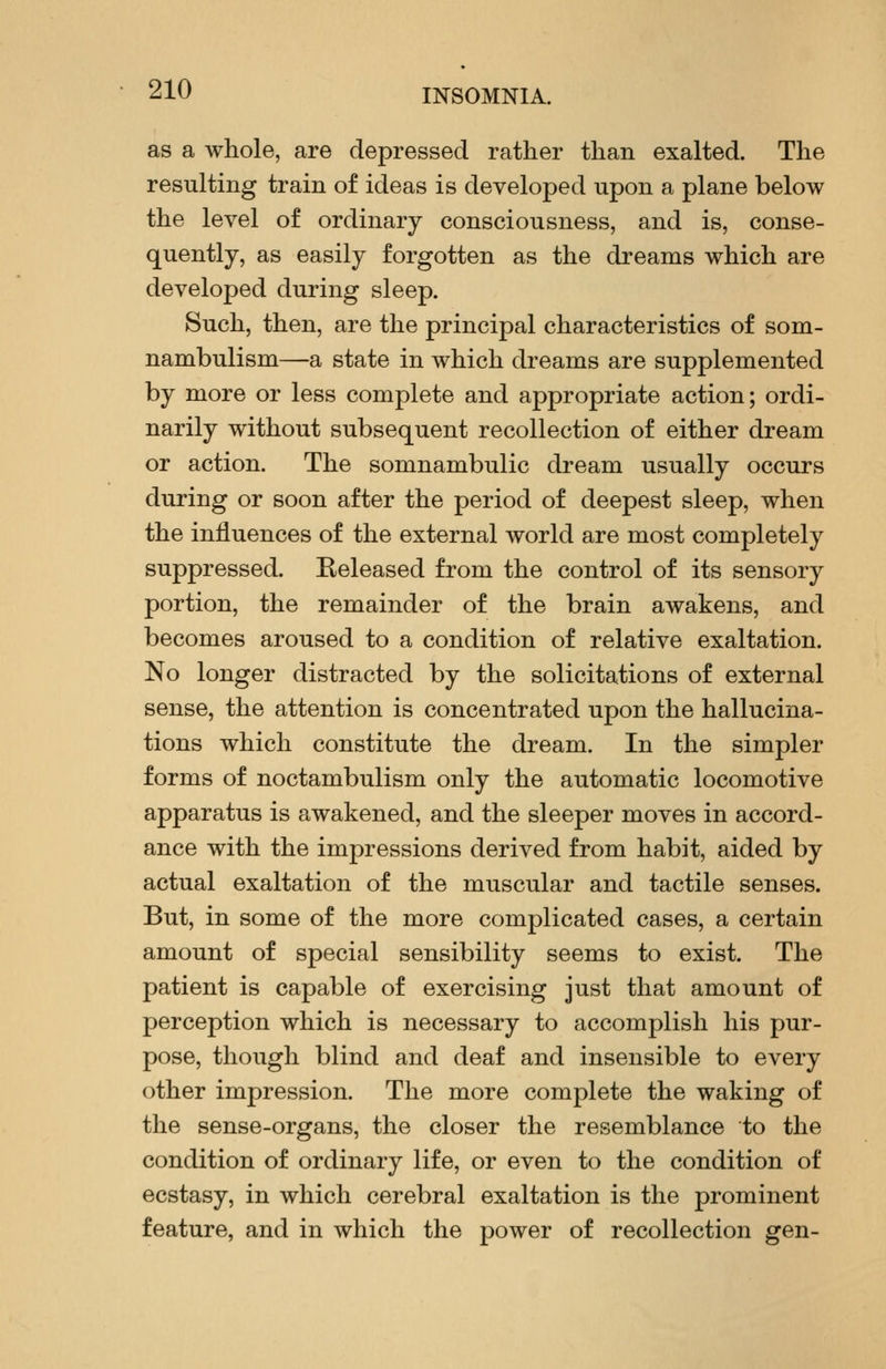 as a whole, are depressed rather than exalted. The resulting train of ideas is developed upon a plane below the level of ordinary consciousness, and is, conse- quently, as easily forgotten as the dreams which are developed during sleep. Such, then, are the principal characteristics of som- nambulism—a state in which dreams are supplemented by more or less complete and appropriate action; ordi- narily without subsequent recollection of either dream or action. The somnambulic dream usually occurs during or soon after the period of deepest sleep, when the influences of the external world are most completely suppressed. Released from the control of its sensory portion, the remainder of the brain awakens, and becomes aroused to a condition of relative exaltation. No longer distracted by the solicitations of external sense, the attention is concentrated upon the hallucina- tions which constitute the dream. In the simpler forms of noctambulism only the automatic locomotive apparatus is awakened, and the sleeper moves in accord- ance with the impressions derived from habit, aided by actual exaltation of the muscular and tactile senses. But, in some of the more complicated cases, a certain amount of special sensibility seems to exist. The patient is capable of exercising just that amount of perception which is necessary to accomplish his pur- pose, though blind and deaf and insensible to every other impression. The more complete the waking of the sense-organs, the closer the resemblance to the condition of ordinary life, or even to the condition of ecstasy, in which cerebral exaltation is the prominent feature, and in which the power of recollection gen-