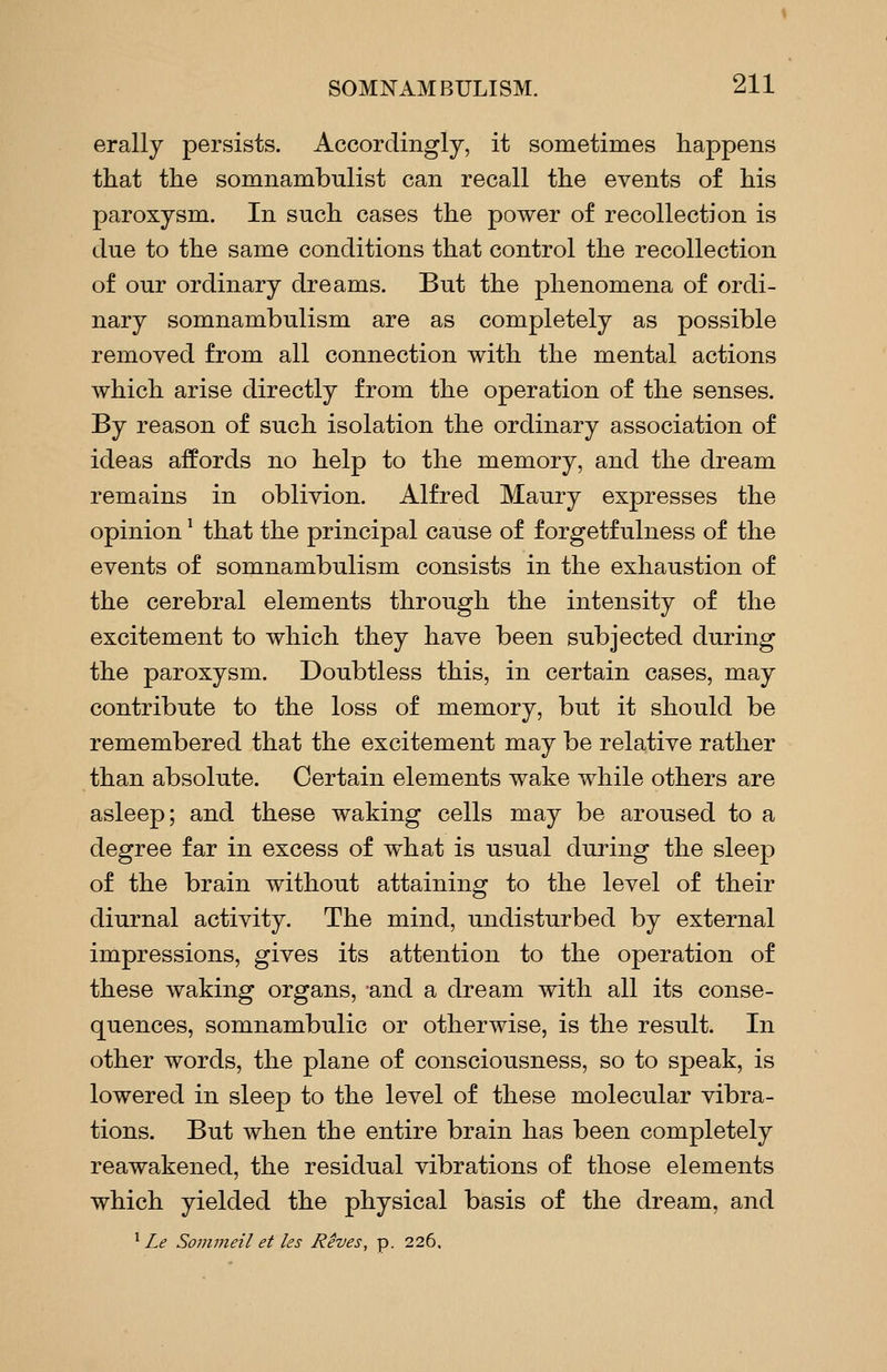 erally persists. Accordingly, it sometimes happens that the somnambulist can recall the events of his paroxysm. In such cases the power of recollection is due to the same conditions that control the recollection of our ordinary dreams. But the phenomena of ordi- nary somnambulism are as completely as possible removed from all connection with the mental actions which arise directly from the operation of the senses. By reason of such isolation the ordinary association of ideas affords no help to the memory, and the dream remains in oblivion, Alfred Maury expresses the opinion ^ that the principal cause of forgetf ulness of the events of somnambulism consists in the exhaustion of the cerebral elements through the intensity of the excitement to which they have been subjected during the paroxysm. Doubtless this, in certain cases, may contribute to the loss of memory, but it should be remembered that the excitement may be relative rather than absolute. Certain elements wake while others are asleep; and these waking cells may be aroused to a degree far in excess of what is usual during the sleep of the brain without attaining to the level of their diurnal activity. The mind, undisturbed by external impressions, gives its attention to the operation of these waking organs, -and a dream with all its conse- quences, somnambulic or otherwise, is the result. In other words, the plane of consciousness, so to speak, is lowered in sleep to the level of these molecular vibra- tions. But when the entire brain has been completely reawakened, the residual vibrations of those elements which yielded the physical basis of the dream, and ^ Le Sommeil et ks Reves, p. 226.