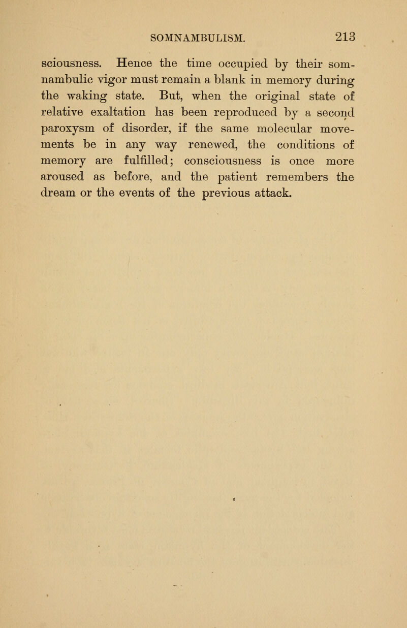 sciousness. Hence the time occupied by their som- nambulic vigor must remain a blank in memory during the waking state. But, when the original state of relative exaltation has been reproduced by a second paroxysm of disorder, if the same molecular move- ments be in any way renewed, the conditions of memory are fulfilled; consciousness is once more aroused as before, and the patient remembers the dream or the events of the previous attack.