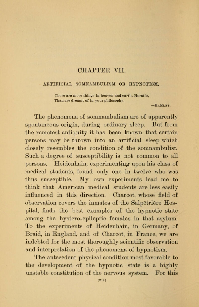 CHAPTEK VII. ARTIFICIAL SOMNAMBULISM OR HYPNOTISM. There are more things in heaven and earth, Horatio, Than are dreamt of in your philosophy. —Hamlet. The phenomena of somnambulism are of apparently spontaneous origin, during ordinary sleep. But from the remotest antiquity it has been known that certain persons may be thrown into an artificial sleep which closely resembles the condition of the somnambulist. Such a degree of susceptibility is not common to all persons. Heidenhain, experimenting upon his class of medical students, found only one in twelve who was thus susceptible. My own experiments lead me to think that American medical students are less easily influenced in this direction. Charcot, whose field of observation covers the inmates of the Salpetri^re Hos- pital, finds the best examples of the hypnotic state among the hystero-epileptic females in that asylum. To the experiments of Heidenhain, in Germany, of Braid, in England, and of Charcot, in France, we are indebted for the most thoroughly scientific observation and interpretation of the phenomena of hypnotism. The antecedent physical condition most favorable to the development of the hypnotic state is a highly unstable constitution of the nervous system. For this