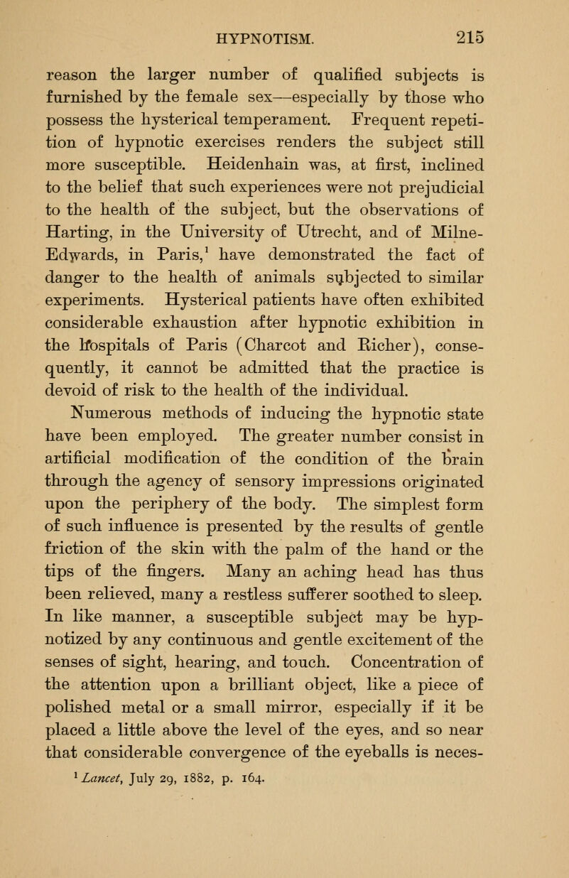 reason the larger number of qualified subjects is furnished by the female sex—especially by those who possess the hysterical temperament. Frequent repeti- tion of hypnotic exercises renders the subject still more susceptible. Heidenhain was, at first, inclined to the belief that such experiences were not prejudicial to the health of the subject, but the observations of Harting, in the University of Utrecht, and of Milne- Edwards, in Paris, ^ have demonstrated the fact of danger to the health of animals subjected to similar experiments. Hysterical patients have often exhibited considerable exhaustion after hypnotic exhibition in the Ifospitals of Paris (Charcot and Richer), conse- quently, it cannot be admitted that the practice is devoid of risk to the health of the individual. Numerous methods of inducing the hypnotic state have been employed. The greater number consist in artificial modification of the condition of the l^rain through the agency of sensory impressions originated upon the periphery of the body. The simplest form of such influence is presented by the results of gentle friction of the skin with the palm of the hand or the tips of the fingers. Many an aching head has thus been relieved, many a restless sufferer soothed to sleep. In like manner, a susceptible subject may be hyp- notized by any continuous and gentle excitement of the senses of sight, hearing, and touch. Concentration of the attention upon a brilliant object, like a piece of polished metal or a small mirror, especially if it be placed a little above the level of the eyes, and so near that considerable convergence of the eyeballs is neces- ^ Lancet, July 29, 1882, p. 164.