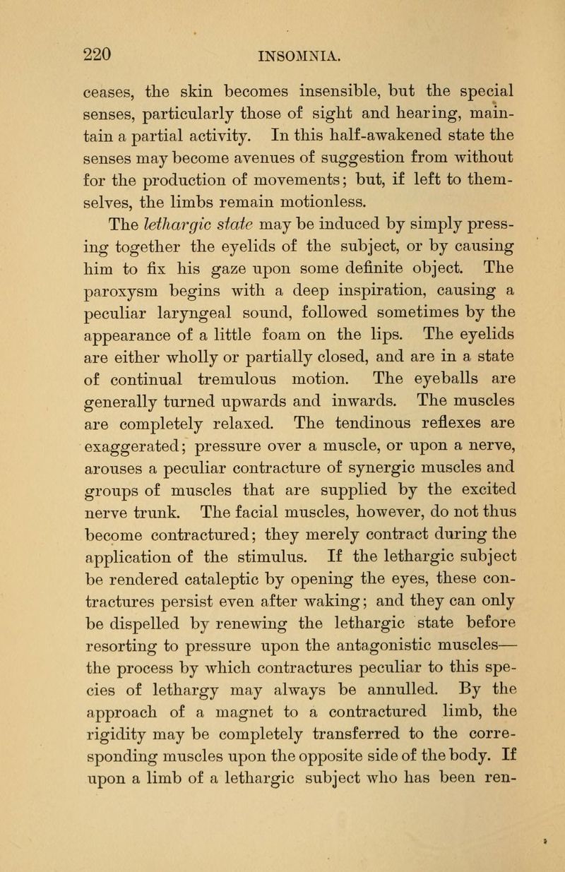 ceases, the skin becomes insensible, but tlie special senses, particularly those of sight and hearing, main- tain a partial activity. In this half-awakened state the senses may become avenues of suggestion from without for the production of movements; but, if left to them- selves, the limbs remain motionless. The lethargic state may be induced by simply press- ing together the eyelids of the subject, or by causing him to fix his gaze upon some definite object. The paroxysm begins with a deep inspiration, causing a peculiar laryngeal sound, followed sometimes by the appearance of a little foam on the lips. The eyelids are either wholly or partially closed, and are in a state of continual tremulous motion. The eyeballs are generally turned upwards and inwards. The muscles are completely relaxed. The tendinous reflexes are exaggerated; pressure over a muscle, or upon a nerve, arouses a peculiar contracture of synergic muscles and groups of muscles that are supplied by the excited nerve trunk. The facial muscles, however, do not thus become contractured; they merely contract during the application of the stimulus. If the lethargic subject be rendered cataleptic by opening the eyes, these con- tractures persist even after waking; and they can only be dispelled by renewing the lethargic state before resorting to pressure upon the antagonistic muscles— the process by which contractures peculiar to this spe- cies of lethargy may always be annulled. By the approach of a magnet to a contractured limb, the rigidity may be completely transferred to the corre- sponding muscles upon the opposite side of the body. If upon a limb of a lethargic subject who has been ren-