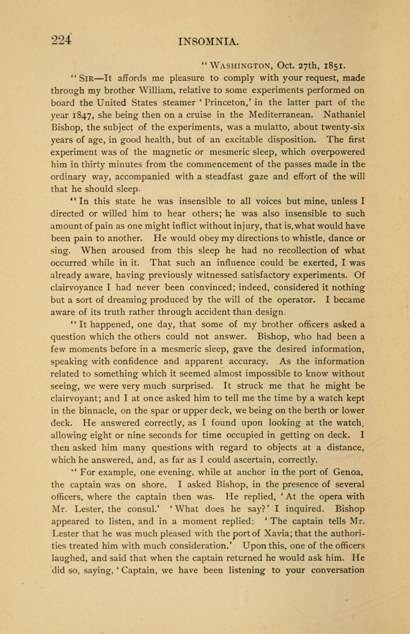  Washington, Oct. 27th, 1851. Sir—It affords me pleasure to comply with your request, made through my brother William, relative to some experiments performed on board the United States steamer ' Princeton,' in the latter part of the year 1847, she being then on a cruise in the Mediterranean. Nathaniel Bishop, the subject of the experiments, was a mulatto, about twenty-six years of age, in good health, but of an excitable disposition. The first experiment was of the magnetic or mesmeric sleep, which overpowered him in thirty minutes from the commencement of the passes made in the ordinary way, accompanied with a steadfast gaze and effort of the will that he should sleep. In this state he was insensible to all voices but mine, unless I directed or willed him to hear others; he was also insensible to such amount of pain as one might inflict without injury, that is, what would have been pain to another. He would obey my directions to whistle, dance or sing. When aroused from this sleep he had no recollection of what occurred while in it. That such an influence could be exerted, I was already aware, having previously witnessed satisfactory experiments. Of clairvoyance I had never been convinced; indeed, considered it nothing but a sort of dreaming produced by the will of the operator. I became aware of its truth rather through accident than design.  It happened, one day, that some of my brother officers asked a question which the others could not answer. Bishop, who had been a few moments before in a mesmeric sleep, gave the desired information, speaking with confidence and apparent accuracy. As the information related to something which it seemed almost impossible to know without seeing, we were very much surprised. It struck me that he might be clairvoyant; and I at once asked him to tell me the time by a watch kept in the binnacle, on the spar or upper deck, we being on the berth or lower deck. He answered correctly, as I found upon looking at the watch, allowing eight or nine seconds for time occupied in getting on deck. I then asked him many questions with regard to objects at a distance, which he answered, and, as far as I could ascertain, correctly. ** For example, one evening, while at anchor in the port of Genoa, the captain was on shore. I asked Bishop, in the presence of several officers, where the captain then was. He replied, ' At the opera with Mr. Lester, the consul.' 'What does he say?' I inquired. Bishop appeared to listen, and in a moment replied: * The captain tells Mr. Lester that he was much pleased with the port of Xavia; that the authori- ties treated him with much consideration.' Upon this, one of the officers laughed, and said that when the captain returned he would ask him. He did so, saying, ' Captain, we have been listening to your conversation