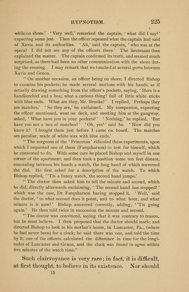 while on shore.' 'Very well,' remarked the captain, 'what did I say?' expecting some jest. Then the officer repeated what the captain had said of Xavia and its authorities. ' Ah,' said the captain, ' who was at the opera? I did not see any of the officers there.' The lieutenant then explained the matter. The captain confirmed its truth, and seemed much surprised, as there had been no other communication with the shore dur- ing the evening. I may remark that we touched at several ports between Xavia and Genoa.  On another occasion, an officer being on shore, I directed Bishop to examine his pockets; he made several motions with his hands, as if actually drawing something from the officer's pockets, saying, ' Here is a handkerchief and a box; what a curious thing! full of little white sticks with blue ends. What are they, Mr. Brooke? ' I replied, ' Perhaps they are matches.' ' So they are,' he exclaimed. My companion, expecting the officer mentioned, went on deck, and meeting him at the gangway, asked, ' What have you in your pockets? ' ' Nothing,' he replied. 'But have you not a box of matches? ' ' Oh, yes'' said he. * How did you know it? I bought them just before I came on board. The matches are peculiar, made of white-wax with blue ends.'  The surgeons of the ' Princeton' ridiculed these experiments, upon which I requested one of them (Farquharson) to test for himself, which he consented to do. With some care he placed Bishop and myself in one coTner of the apartment, and then took a position some ten feet distant, concealing between his hands a watch, the long hand of which traversed the dial. He first asked for a description of the watch. To which Bishop replied, ' 'Tis a funny watch, the second hand jumps.'  The doctor then asked him to tell the minute and second, which he did; directly afterwards exclaiming, ' The second hand has stopped!' which was the case, Dr. Farquharson having stopped it. ' Well,' said the doctor, ' to what second does it point, and to what hour, and what minute is it now?' Bishop answered correctly, adding, ' 'Tis going again.' He then told twice in succession the minute and second.  The doctor was convinced, saying that it was contrary to reason, but he must believe. I then proposed that the doctor should mark; and directed Bishop to look in his mother's house, in Lancaster, Pa., (where he had never been) for a clock; he said there was one, and told the time by it; one of the officers calculated the difference in time for the longi- tudes of Lancaster and Genoa, and the clock was found to agree within five minutes of the watch time. Such clairvoyance is very rare; in fact, it is difficult, at first thought, to believe in its existence. Nor should 15