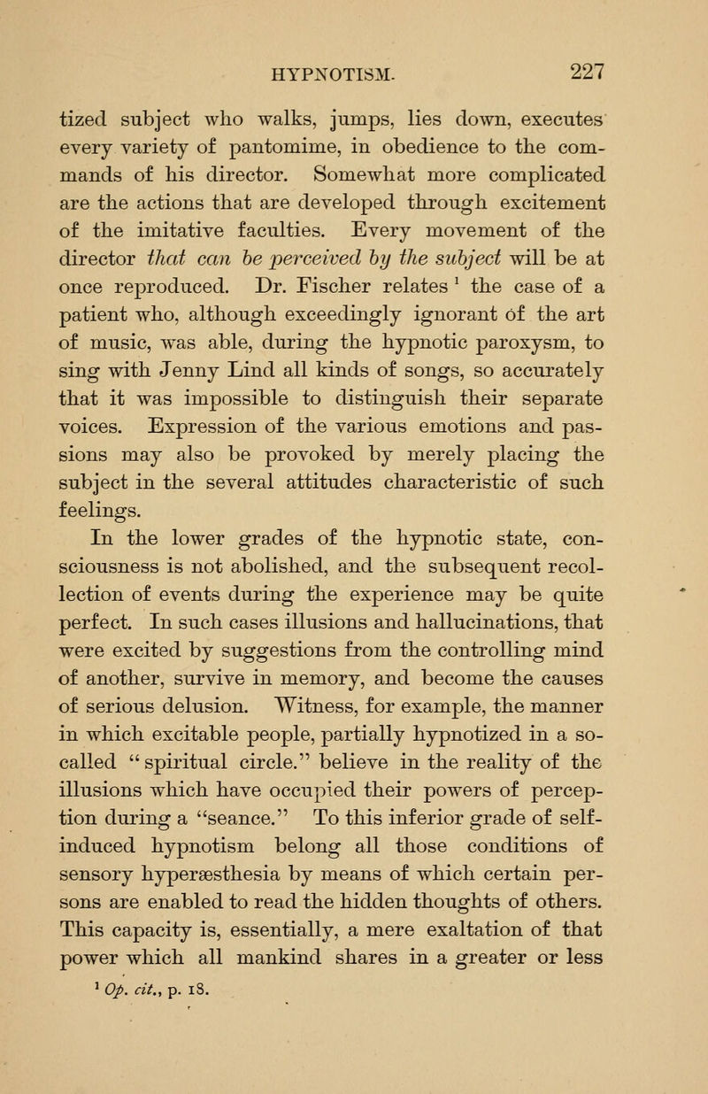 tized subject who walks, jumps, lies down, executes every variety of pantomime, in obedience to the com- mands of his director. Somewhat more complicated are the actions that are developed through excitement of the imitative faculties. Every movement of the director ihat can he perceived by the subject will be at once rejoroduced. Dr. Fischer relates ^ the case of a patient who, although exceedingly ignorant of the art of music, was able, during the hypnotic paroxysm, to sing with Jenny Lind all kinds of songs, so accurately that it was impossible to distinguish their separate voices. Expression of the various emotions and pas- sions may also be provoked by merely placing the subject in the several attitudes characteristic of such feelings. In the lower grades of the hypnotic state, con- sciousness is not abolished, and the subsequent recol- lection of events during the experience may be quite perfect. In such cases illusions and hallucinations, that were excited by suggestions from the controlling mind of another, survive in memory, and become the causes of serious delusion. Witness, for example, the manner in which excitable people, partially hypnotized in a so- called  spiritual circle. believe in the reality of the illusions which have occupied their powers of percep- tion during a seance. To this inferior grade of self- induced hypnotism belong all those conditions of sensory hypersesthesia by means of which certain per- sons are enabled to read the hidden thoughts of others. This capacity is, essentially, a mere exaltation of that power which all mankind shares in a greater or less ^ op. cit., p. 18.