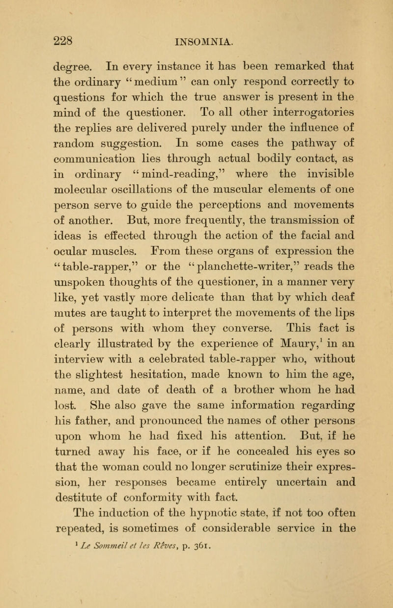 degree. In every instance it has been remarked that the ordinary medium can only respond correctly to questions for which the true answer is present in the mind of the questioner. To all other interrogatories the replies are delivered purely under the influence of random suggestion. In some cases the pathway of communication lies through actual bodily contact, as in ordinary  mind-reading, where the invisible molecular oscillations of the muscular elements of one person serve to guide the perceptions and movements of another. But, more frequently, the transmission of ideas is effected through the action of the facial and ocular muscles. From these organs of expression the table-rapper, or the planchette-writer, reads the unspoken thoughts of the questioner, in a manner very like, yet vastly more delicate than that by which deaf mutes are taught to interpret the movements of the lips of persons with whom they converse. This fact is clearly illustrated by the experience of Maury,' in an interview with a celebrated table-rapper who, without the slightest hesitation, made known to him the age, name, and date of death of a brother whom he had lost. She also gave the same information regarding his father, and pronounced the names of other persons upon whom he had fixed his attention. But, if he turned away his face, or if he concealed his eyes so that the woman could no longer scrutinize their expres- sion, her responses became entirely uncertain and destitute of conformity witli fact. The induction of the hypnotic state, if not too often repeated, is sometimes of considerable service in the ' Le Sommeil et les Reves, p. 361.
