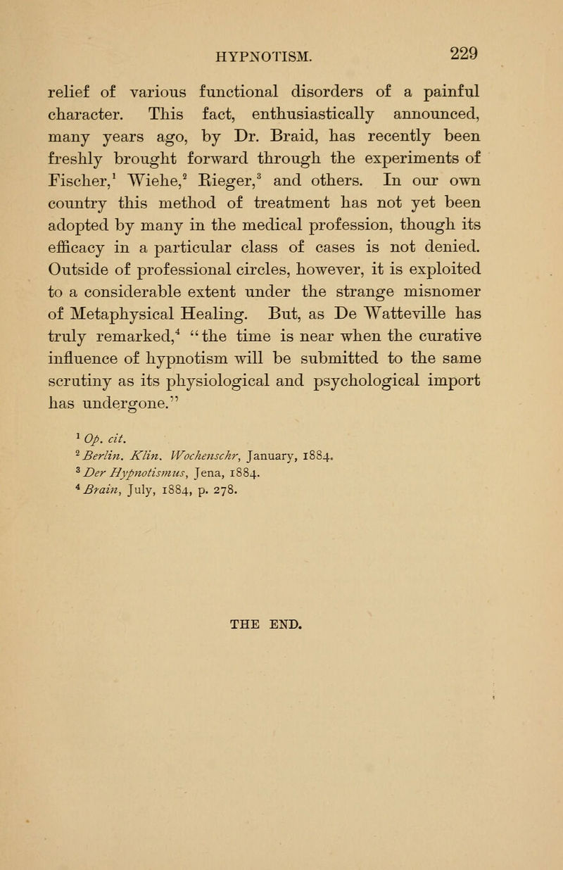 relief of various functional disorders of a painful character. This fact, enthusiastically announced, many years ago, by Dr. Braid, has recently been freshly brought forward through the experiments of Fischer,' Wiehe,^ Rieger,^ and others. In our own country this method of treatment has not yet been adopted by many in the medical profession, though its efficacy in a particular class of cases is not denied. Outside of professional circles, however, it is exploited to a considerable extent under the strange misnomer of Metaphysical Healing. But, as De Watteville has truly remarked,'* the time is near when the curative influence of hypnotism will be submitted to the same scrutiny as its physiological and psychological import has undergone. ^ Op. cit. '^Berlin. Klin. Wochensckr, January, 1884, ^ Der Hypnotismiis, Jena, 1884. '^ Brain, July, 1884, p. 278. THE END.