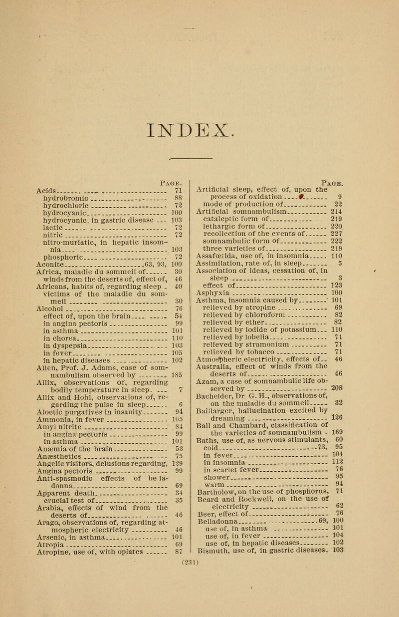 INDEX. Page. Acids -- 71 hydrobromic 88 hydrochloric 72 hydrocyanic -- 100 hydrocyanic, in gastric disease — 103 lactic 72 nitric 72 nitro-muriatic, in hepatic insom- nia 103 phosphoric -.. 72 Aconite 63, 93, 100 Africa, maladie du sommeil of 30 winds from the deserts of, effect of, 46 Africans, habits of, regarding sleep - 40 victims of the maladie du som- meil - 30 Alcohol 76 effect of, upon the brain _ 54 in angina pectoris 99 in asthma 101 ia chorea lio In dyspepsia 103 in fever 10.5 in hepatic diseases 102 Allen, Prof. J. Adams, case of som- nambulism observed by ..- 185 Allix, observations of, regarding bodily temperature in sleep. ... 7 Allix and Hohl, observations of, re- garding the pulse in sleep . 6 Aloetic purgatives in insanity 94 Ammonia, in fever 105 Amyl nitrite 84 in angina pectoris 99 in asthma -- 101 Anaemia of the brain 53 Anaesthetics 75 Angelic visitors, delusions regarding, 129 Angina pectoris - 99 Anti-spasmodic effects of be la- donna - .- 69 Apparent death — 34 crucial test of 35 Arabia, effects of wind from the deserts of 46 Arago, observations of, regarding at- mospheric electricity 46 Arsenic, in asthma 101 Atropia - 69 Atropine, use of, with opiates 87 Page. Aniticial sleep, effect of, upon the process of oxidation #. 9 mode of production of 22 Artificial somnambulism 214 cataleptic form of 219 lethargic form of 220 recollection of the events of 227 somnambulic form of 222 three varieties of 219 Assafoetlda, use of, in insomnia 110 Assimilation, rate of, in sleep 5 Association of ideas, cessation of, in sleep 3 effect of 123 Asphyxia - 100 Asthma, insomnia caused by ' 101 relieved by atropine 69 relieved by chloroform 82 relieved by ether 82 relieved by iodide of potassium... 110 relieved by lobelia 71 relieved by stramonium 71 relieved by tobacco -- 71 Atmo&i:)heric electricity, effects of.. 46 Australia, effect of winds from the deserts of — 46 Azam, a case of somnambulic life ob- served by — 208 Bachelder, Dr. G. H., observations of, on the maladie du sommeil 32 Baillarger, hallucination excited by dreaming 126 Ball and Chambard, classification of the varieties of somnambulism . 169 Baths, use of, as nervous stimulants, 60 cold 73, 95 in fever 104 in insomnia 112 in scarlet fever — 76 shower 95 warm 9'^ Bartholow, on the use of phosphorus, 71 Beard and Rockwell, on the use of electricity 62 Beer, effect of 76 Belladonna 69, 100 use of, in asthma 101 use of, in fever 104 use of, in hepatic diseases. 102 Bismuth, use of, in gastric diseases. 103