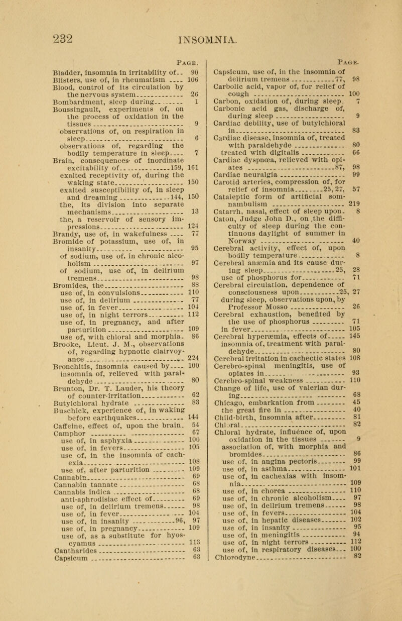 Page. Bladder, insomnia in irritability of.. 90 Blisters, use of, in rheumatism 106 Blood, control of its circulation by the nervous system 26 Bombardment, sleep during.. 1 Boussingault, experiments of, on the process of oxidation in the tissues -. 9 observations of, on respiration in sleep 6 observations of, regarding the bodily temperature in sleep 7 Brain, consequences- of inordinate excitability of 159, 161 exalted receptivity of, during the waking state 150 exalted susceptibility of, in sleep and dreaming- ..144, 150 the, its division into separate mechanisms 13 the, a reservoir of sensory im- pressions.. 124 Brandy, use of, in wakefulness 77 Bromide of potassium, use of, in insanity 95 of sodium, use of, in chronic alco- holism - 97 of sodium, use of, in delirium tremens - 98 Bromides, the — 88 use of, in convulsions 110 use of, in delirium -- 77 use of, in fever 104 use of, in night terrors... 112 use of, in pregnancy, and after parturition - 109 use of, with chloral and morphia. 86 Brooke, Lieut. J. M., observations of, regarding hypnotic clairvoy- ance -. -- 224 Bronchitis, insomnia caused by 100 insomnia of, relieved with paral- dehyde 80 Brunton, Dr. T. Lauder, his theory of counter-irritation 62 Butylchloral hydrate 83 iJuschick, experience of, in waking before earthquakes 144 Caffeine, efifect of, upon the brain. 54 Camphor - 67 use of, in asphyxia 100 use of, in fevers 105 use of. In the Insomnia of cach- exia 108 use of, after parturition 109 Cannabin 69 Cannabin tannate 68 Cannabis indica 68 anti-aphrudlsiac effect of 69 use of, In delirium tremens 98 use of, in fever 104 use of, in insanity 96, 97 use of, in pregnancy 109 use of, as a substitute for hyos- cyamus 113 Cantharldes 6:i Capsicum 63 Pagk. Capsicum, use of, in the insomnia of delirium tremens 77, Carbolic acid, vapor of, for relief of cough Carbon, oxidation of, during sleep. Carbonic acid gas, discharge of, during sleep Cardiac debility, use of butylchloral in Cardiac disease, insomnia of, treated with paraldehyde treated with digitalis Cardiac dyspnoea, relieved with opi- ates 87, Cardiac neuralgia Carotid arteries, compression of, for relief of insomnia. 25,27, Cataleptic form of artificial som- nambulism Catarrh, nasal, effect of sleep upon. Caton, Judge John D., on .the diffi- culty of sleep during the con- tinuous daylight of summer in Norway Cerebral activity, effect of, upon bodily temperature Cerebral ana?mia and its cause dur- ing sleep ...25, use of phosphorus for Cerebral circulation, dependence of consciousness upon 25 during sleep, observations upon, by Professor Mosso Cerebral exhaustion, benefited by the use of phosphorus in fever Cerebral hyperaemia, effects of insomnia of, treatment with paral- dehyde Cerebral irritation in cachectic states Cerebro-spinal meningitis, use of opiates in Cerebro-spinal weakness Change of life, use of valerian dur- ing Chicago, embarkation from the great fire in Child-birth, insomnia after Chl.iral Chloral hydrate, influence of, upon oxidation in the tissues association of, with morphia and bromides use of, in angina pectoris use of, in asthma use of. In cachexias with insom- nia - use of. In chorea use of, in chronic alcoholism use of, in delirium tremens use of, in fevers use of, in hepatic diseases use of, in insanity use of, in meningitis use of, in night terrors use of, in respiratory diseases... Chlorodyne 98 100 9 83 80 66 98 99 57 219 40 28 71 27 26 71 105 145 80 108 93 110 68 45 40 81 82 86 99 101 109 110 97 98 104 102 95 94 112 100 82