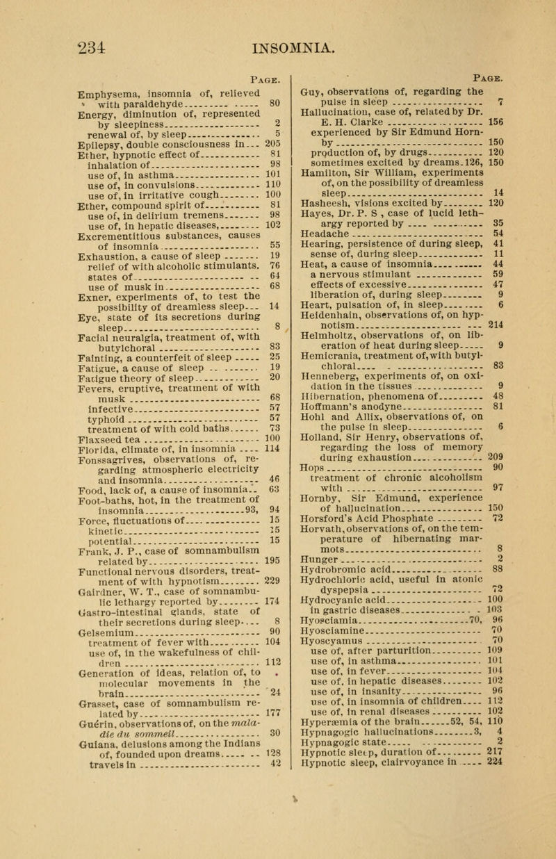 Page. Emphysema, insomnia of, relieved  with paraldehyde 80 Energy, diminution of, represented by sleepiness 2 renewal of, by sleep 5 Epilepsy, double consciousness in... 205 Ether, hypnotic effect of 81 inhalation of 98 use of, in asthma 101 use of, in convulsions 110 use of, in irritative cough 100 Ether, compound spirit of 81 use of, in delirium tremens 98 use of, in hepatic diseases, 102 Excrementitious substances, causes of insomnia. - 55 Exhaustion, a cause of sleep 19 relief of with alcoholic stimulants. 76 states of- 64 use of muskin. 68 Exner, experiments of, to test the possibility of dreamless sleep... 14 Eye, state of its secretions during sleep 8 Facial neuralgia, treatment of, with butylchoral 83 Fainting, a counterfeit of sleep 25 Fatigue, a cause of sleep 19 Fatigue theory of sleep 20 Fevers, eruptive, treatment of with musk 68 infective 57 typhoid - 57 treatment of with cold baths 73 Flaxseed tea - - 100 Florida, climate of, in insomnia 114 Fonssagrives, observations of, re- garding atmospheric electricity and insomnia 46 Food, lack of, a cause of insomnia.. 63 Foot-baths, hot, in the treatment of insomnia 93, 94 Force, fluctuations of 15 kinetic >5 potential 15 Frank, J. P., case of somnambulism related by - 195 Functional nervous disorders, treat- ment of with hypnotism 229 Gairdner, W. T., case of somnambu- lic lethargy reported by -. 174 Gastro-intestinal glands, state of their secretions during sleep 8 Gelsemium 90 treatment of fever with 104 use of, in the wakefulness of chil- dren 112 Generation of Ideas, relation of, to molecular movements in the brain 24 Grasset, case of somnambulism re- lated by I? Gu^rln, observations of, on the mala- die du sonimeil 30 Guiana, delusions among the Indians of, founded upon dreams 128 travels in 42 Page. Guy, observations of, regarding the pulse in sleep 7 Hallucination, case of, related by Dr. E.H. Clarke 156 experienced by Sir Edmund Horn- by 150 prQduction of, by drugs 120 sometimes excited by dreams. 126, 150 Hamilton, Sir William, experiments of, on the possibility of dreamless sleep 14 Hasheesh, visions excited by 120 Hayes, Dr. P. S , case of lucid leth- argy reported by 35 Headache - 54 Hearing, persistence of during sleep, 41 sense of, during sleep 11 Heat, a cause of insomnia . 44 a nervous stimulant 59 effects of excessive 47 liberation of, during sleep 9 Heart, pulsation of, in sleep 6 Heldenhain, observations of, on hyp- notism 214 Helmholtz, observations of, on lib- eration of heat during sleep 9 Hemicrania, treatment of,with butyl- chloral 83 Henneberg, experiments of, on oxi- dation in the tissues 9 Hibernation, phenomena of 48 Hoffmann's anodyne 81 Hohl and Allix, observations of, on the pulse in sleep... .- 6 Holland, Sir Henry, observations of, regarding the loss of memory during exhaustion 209 Hops 90 treatment of chronic alcoholism with --- 97 Hornby, Sir Edmund, experience of hallucination 150 Horsford's Acid Phosphate 72 Horvath, observations of, on the tem- perature of hibernating mar- mots 8 Hunger 2 Hydrobromic acid 88 Hydrochloric acid, useful in atonic dyspepsia 72 Hydrocyanic acid 100 In gastric diseases. 103 Hyosciamia 70, 96 Hyosciamine 70 Hyoscyamus 70 use of, after parturition 109 use of, in astlima 101 use of, in fever 104 use of. in hepatic diseases... 102 use of, in Insanity 96 use of. In insomnia of children 112 use of, in renal diseases. 102 Hyperaemia of the brain 52, 54, 110 Hypnagogic hallucinations 3, 4 Hypnagogic state 2 Hypnotic sleep, duration of 217 Hypnotic sleep, clairvoyance in 224