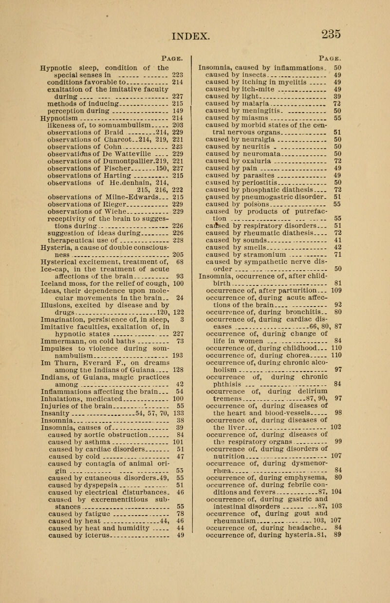 Pa&e. Hypnotic sleep, condition of the special senses in 223 conditions favorable to 214 exaltation of the imitative faculty during 227 methods of inducing. 215 perception during 149 Hypnotism 214 likeness of, to somnambulism 203 observations of Braid.- 214, 229 observations of Charcot..214, 219, 221 observations of Gohn. 223 observatidns of De Watteville 229 observations of Dumontpallier.219, 221 observations of Fischer 150, 227 observations of Harting 215 observations of He.denhain, 214, 215, 216, 222 observations of Milne-Edwards 215 observations of Rieger 229 observations of Wiehe 229 receptivity of the brain to sugges- tions during.. 226 suggestion of ideas during 226 therapeutical use of 228 Hysteria, a cause of double conscious- ness 205 Hysterical excitement, treatment of, 68 Ice-cap, in the treatment of acute affections of the brain 93 Iceland moss, for the relief of cough, 100 Ideas, their dependence upon mole- cular movements in the brain.. 24 Illusions, excited by disease and by drugs 120, 122 Imagination, persistence of, in sleep, 3 Imitative faculties, exaltation of, in hypnotic states -.. 227 Immermann, on cold baths 73 Impulses to violence during som- nambulism - 193 Im Thurn, Everard F., on dreams among the Indians of Guiana 128 Indians, of Guiana, magic practices among 42 Inflammations affecting the brain 54 Inhalations, medicated.. 100 Injuries of the brain ...'. 55 Insanity 54, 57,70, 133 Insomnia 38 Insomnia, causes of 39 caused by aortic obstruction 84 caused by asthma 101 caused by cardiac disorders 51 caused by cold 47 caused by contagia of animal ori- gin -- 55 caused by cutaneous disorders.49, 55 caused by dyspepsia 51 caused by electrical disturbances. 46 caused by excrementitious sub- stances 55 caused by fatigue 78 caused by heat 44, 46 caused by heat and humidity 44 caused by icterus 49 Page. Insomnia, caused by inflammations. 50 caused by insects 49 caused by itching in myelitis 49 caused by itch-mite 49 caused by light 39 caused by malaria 72 caused by meningitis 50 caused by miasms 55 caused by morbid states of the cen- tral nervous organs 51 caused by neuralgia 50 caused by neuritis 50 caused by neuromata 50 caused by oxaluria 72 caused by pain 49 caused by parasites 49 caused by periostitis 50 caused by phosphatic diathesis 72 (paused by pneumogastric disorder. 51 caused by poisons 55 caused by products of putrefac- tion ... 55 caiJsed by respiratory disorders... 51 caused by rheumatic diathesis 72 caused by sounds 41 caused by smells .-. 42 caused by stramonium 71 caused by sympathetic nerve dis- order 50 Insomnia, occurrence of, after child- birth.... 81 occurrence of, after parturition... 109 occurrence of, during acute affec- tions of the brain 92 occurrence of, during bronchitis.. 80 occurrence of, during cardiac dis- eases 66,80, 87 occurrence of, during change of life in women 84 occurrence of, dtiring childhood 110 occurrence of, during chorea 110 occurrence of, during chronic alco- holism 97 occurrence of, during chronic phthisis 84 occurrence of, during delirium tremens 87,90, 97 occurrence of, during diseases of the heart and blood-vessels 98 occurrence of, during diseases of the liver 102 occurrence of, during diseases of the respiratory organs 99 occurrence of, during disorders of nutrition 107 occurrence of, during dysmenor- rhoea 84 occurrence of, during emphysema, 80 occurrence of, during febrile con- ditions and fevers 87, 104 occurrence of, during gastric and intestinal disorders ...87, 103 occurrence of, during gout and rheumatism . --103, 107 occurrence of, during headache.. 84 occurrence of, during hysteria.81, 89