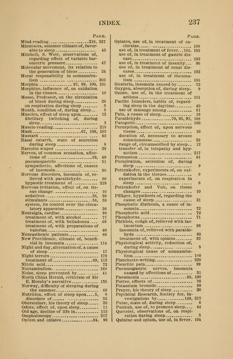 Page. Miad-readiiig 218, 227 Minnesota, summer climate of, favor- ableto sleep 45 Mitchell, S. Weir, observations of, regarding effect of variable bar- ometric pressure .- 47 Molecular movement, its relation to the generation of ideas 24 Moral responsibility in somnambu- lism 203 Morphia.. 97, 98, 100, 101 Morphine, influence of, on oxidation in the tissues 10 Mosso, Professor, on the circulation of blood during sleep 26 on respiration during sleep 5 Mouth, condition of, during sleep... 8 Muscles, effect of sleep upon 12 fibrillary twitching of, during sleep 3 Muscle-reading 218 Musk.. 67, 100, 105 Mustard 63 Nasal catarrh, state of secretion during sleep 8 Narcotic stupor 29 Nerves, of common sensation, affec- tions of 89, 49 pneumogastric 51 sympathetic, affections of, causes of insomnia 50 Nervous disorders, insomnia of, re- lieved with paraldehyde 80 hypnotic treatment of 229 Nervous irritation, effect of, on tis- sue change 10 sedatives 58, 59 stimulants 58, 59 system, its control over the circu- latory apparatus 26 Neuralgia, cardiac 99 treatment of, with alcohol 77 treatment of, with belladonna 69 treatment of, with preparations of valerian 68 Neurasthenic patients 66 New Providence, climate of, benefi- cial in insomnia 114 Night and day, alternation of, a cause of sleep 17 Night terrors 179 treatment of 89, 112 Nitric acid 72 Noctambulism. 169 Noise, sleep prevented by 41 North China Herald, criticism of Sir E. Hornby's narrative 155 Norway, difficulty of sleeping during the summer 40 Nutrition, effect of sleep upon 5, 9 disorders of 52 Obersteiner, his theory of sleep 20 Odors, effect of, upon sleep 11 Old age, decline of life in 113 Omphaloscopy _ 217 Opii;m and opiates 84, 98 Page. Opiates, use of, in treatment of ca- chexias _ 108 use of, in treatment of fever... 104, 105 use of, in treatment of gastric dis- ease 103 use of, in treatment of insanity... 96 use of, in treatment of renal dis- eases 102 use of, in treatment of rheuma- tism 105 Oxaluria, insomnia caused by 72 Oxygen, absorption of, during sleep. 9 Ozone, use of, in the treatment of asthma 101 Pacific Islanders, habits of, regard- ing sleep in the daytime 40 use of massage among 61 Pain, a cause of sleep 19 Paraldehyde ...79, 95, 97, 108 Paregoric 100 Perception, effect of, upon nervous tissue 10 duration of, necessary to arouse consciousness 23 range of, circumscribed by sleep.. 12 transfer of, in telepathy and hyp- notism 217 Percussion 61 Perspiration, secretion of, during sleep 9 Pettenkofer, experiments of, on oxi- dation in the tissues 9 experiments of, on respiration in sleep 6 Pettenkofer and Voit, on tissue changes _ 10 Pfliiger, hypothesis of, regarding the cause of sleep 21 Phosphatic diathesis, a cause of in- somnia 72 Phosphoric acid 72 Phosphorus 71 Phthisis, coagh of, relieved with lac- tucarium 88 Insomnia of, relieved with paralde- hyde - 80 treatment of, with opiates 87 Physiological activity, reduction of, during sleep 5 Physiological cause of somnambu- lism ISO Planchette-writing 228 Pleuritic pain 99 Pneumogastric nerves, insomnia caused by affections of 51 Pneumonia 68, 100 Porter, effects of 76 Potassium bromide 88 Preyer, his theory of sleep 20 Psychical Research, Society for, In- vestigations by 149, 217 Pulse, state of, during sleep 6 Punkah, use of, to promote sleep 44 Quetelet, observations of, on respi- ration during sleep - 5 Quinine and opium, use of, in fever. 104